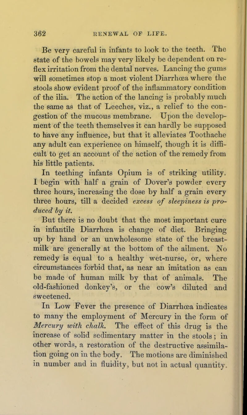Be very careful in infants to look to the teeth. The state of the bowels may very likely be dependent on re- flex irritation from the dental nerves. Lancing the gums will sometimes stop a most violent DiarrhoBa where the stools show evident proof of the inflammatory condition of the ilia. The action of the lancing is probably much the same as that of Leeches, viz., a relief to the con- gestion of the mucous membrane. Upon the develop- ment of the teeth themselves it can hardly be supposed to have any influence, but that it alleviates Toothache any adult can experience on himself, though it is diffi- cult to get an account of the action of the remedy from his little patients. In teething infants Opium is of striking utility. I begin with half a grain of DoviBr's powder every three hours, increasing the dose by half a grain every three hours, till a decided excess of sleepiness is pro- duced by it. But there is no doubt that the most important cure in infantile Diarrhoea is change of diet. Bringing up by hand or an unwholesome state of the breast- milk are generally at the bottom of the ailment. No remedy is equal to a healthy wet-nurse, or, where circumstances forbid that, as near an imitation as can be made of human milk by that of animals. The old-fashioned donkey's, or the cow's diluted and sweetened. In Low Fever the presence of Diarrhoea indicates to many the employment of Mercury in the form of Mercury with chalk. The effect of this drug is the increase of solid sedimentary matter in the stools; in other words, a restoration of the destructive assimila- tion going on in the body. The motions are diminished in number and in fluidity, but not in actual quantity.