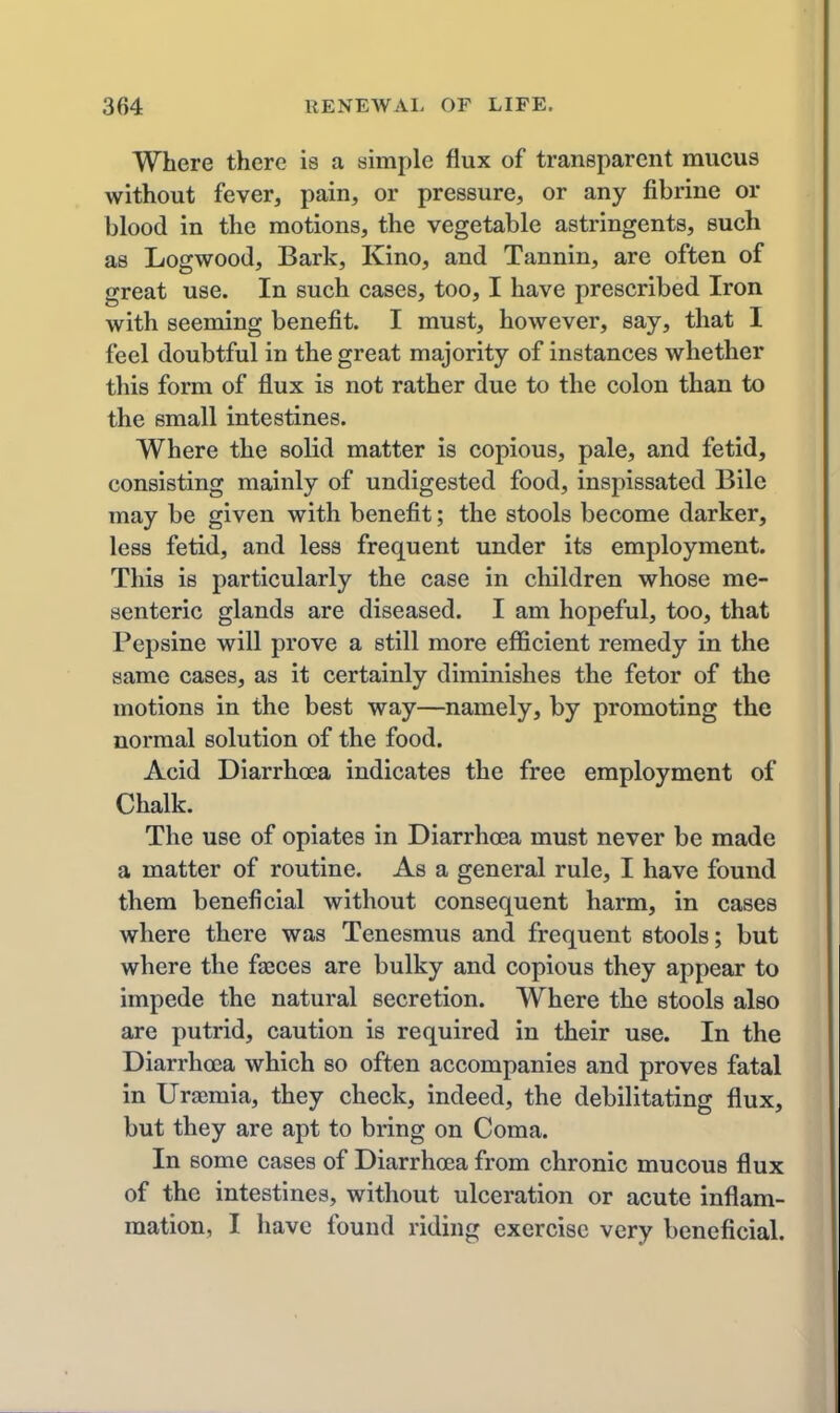Where there is a simple flux of transparent mucus without fever, pain, or pressure, or any fibrine or blood in the motions, the vegetable astringents, such as Logwood, Bark, Kino, and Tannin, are often of great use. In such cases, too, I have prescribed Iron with seeming benefit. I must, however, say, that I feel doubtful in the great majority of instances whether this form of flux is not rather due to the colon than to the small intestines. Where the solid matter is copious, pale, and fetid, consisting mainly of undigested food, inspissated Bile may be given with benefit; the stools become darker, less fetid, and less frequent under its employment. This is particularly the case in children whose me- senteric glands are diseased. I am hopeful, too, that Pepsine will prove a still more efficient remedy in the same cases, as it certainly diminishes the fetor of the motions in the best way—namely, by promoting the normal solution of the food. Acid Diarrhoea indicates the free employment of Chalk. The use of opiates in Diarrhoea must never be made a matter of routine. As a general rule, I have found them beneficial without consequent harm, in cases where there was Tenesmus and frequent stools; but where the faeces are bulky and copious they appear to impede the natural secretion. Where the stools also are putrid, caution is required in their use. In the Diarrhoea which so often accompanies and proves fatal in Uraimia, they check, indeed, the debilitating flux, but they are apt to bring on Coma. In some cases of Diarrhoea from chronic mucous flux of the intestines, without ulceration or acute inflam- mation, I have found riding exercise very beneficial.
