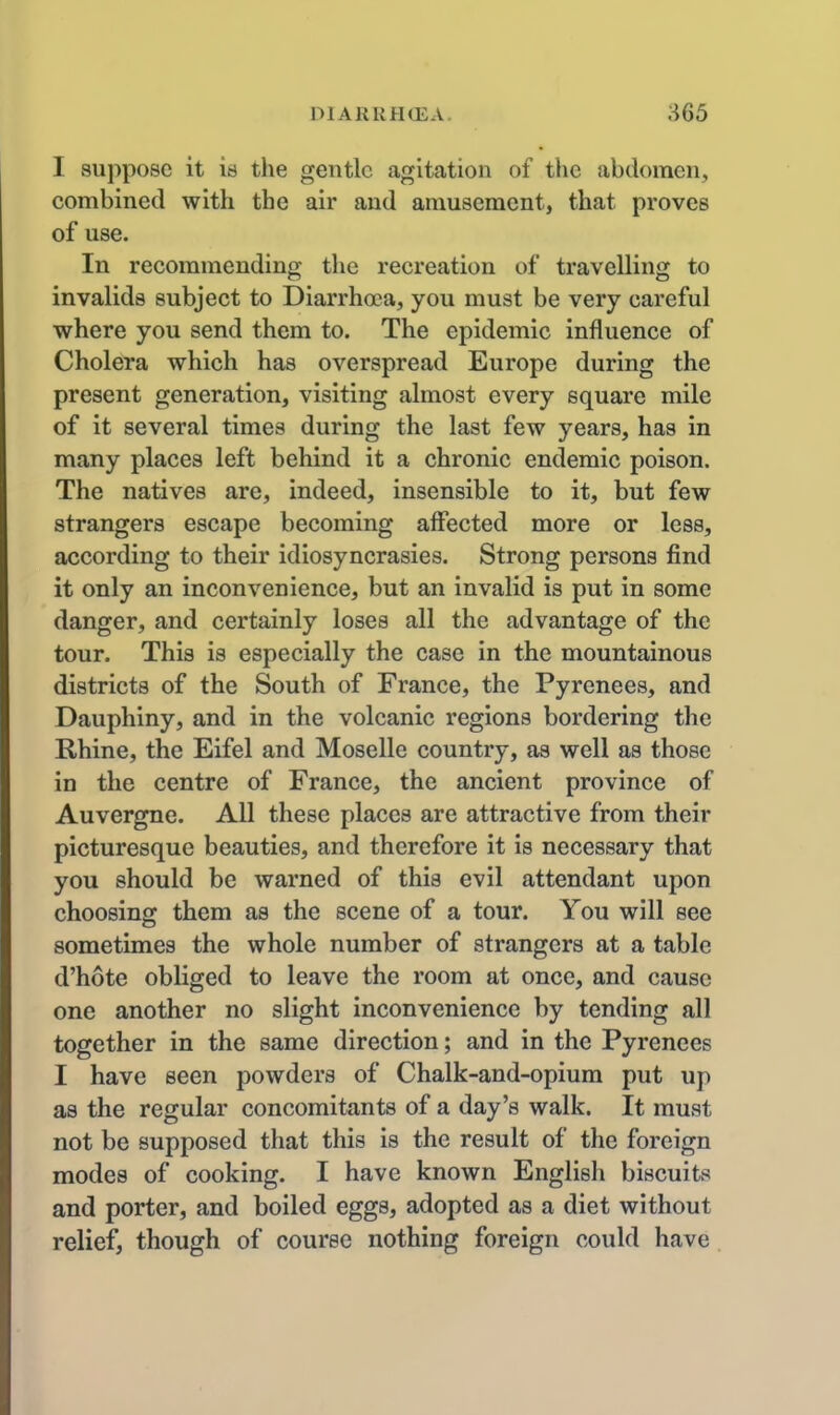 I suppose it is the gentle agitation of the abdomen, combined with the air and amusement, that proves of use. In recommending the recreation of travelling to invalids subject to Diarrhoea, you must be very careful where you send them to. The epidemic influence of Cholera which has overspread Europe during the present generation, visiting almost every square mile of it several times during the last few years, has in many places left behind it a chronic endemic poison. The natives are, indeed, insensible to it, but few strangers escape becoming affected more or less, according to their idiosyncrasies. Strong persons find it only an inconvenience, but an invalid is put in some danger, and certainly loses all the advantage of the tour. This is especially the case in the mountainous districts of the South of France, the Pyrenees, and Dauphiny, and in the volcanic regions bordering the Rhine, the Eifel and Moselle country, as well as those in the centre of France, the ancient province of Auvergne. All these places are attractive from their picturesque beauties, and therefore it is necessary that you should be warned of this evil attendant upon choosing them as the scene of a tour. You will see sometimes the whole number of strangers at a table d'hote obliged to leave the room at once, and cause one another no slight inconvenience by tending all together in the same direction; and in the Pyrenees I have seen powders of Chalk-and-opium put up as the regular concomitants of a day's walk. It must not be supposed that this is the result of the foreign modes of cooking. I have known English biscuits and porter, and boiled eggs, adopted as a diet without relief, though of course nothing foreign could have