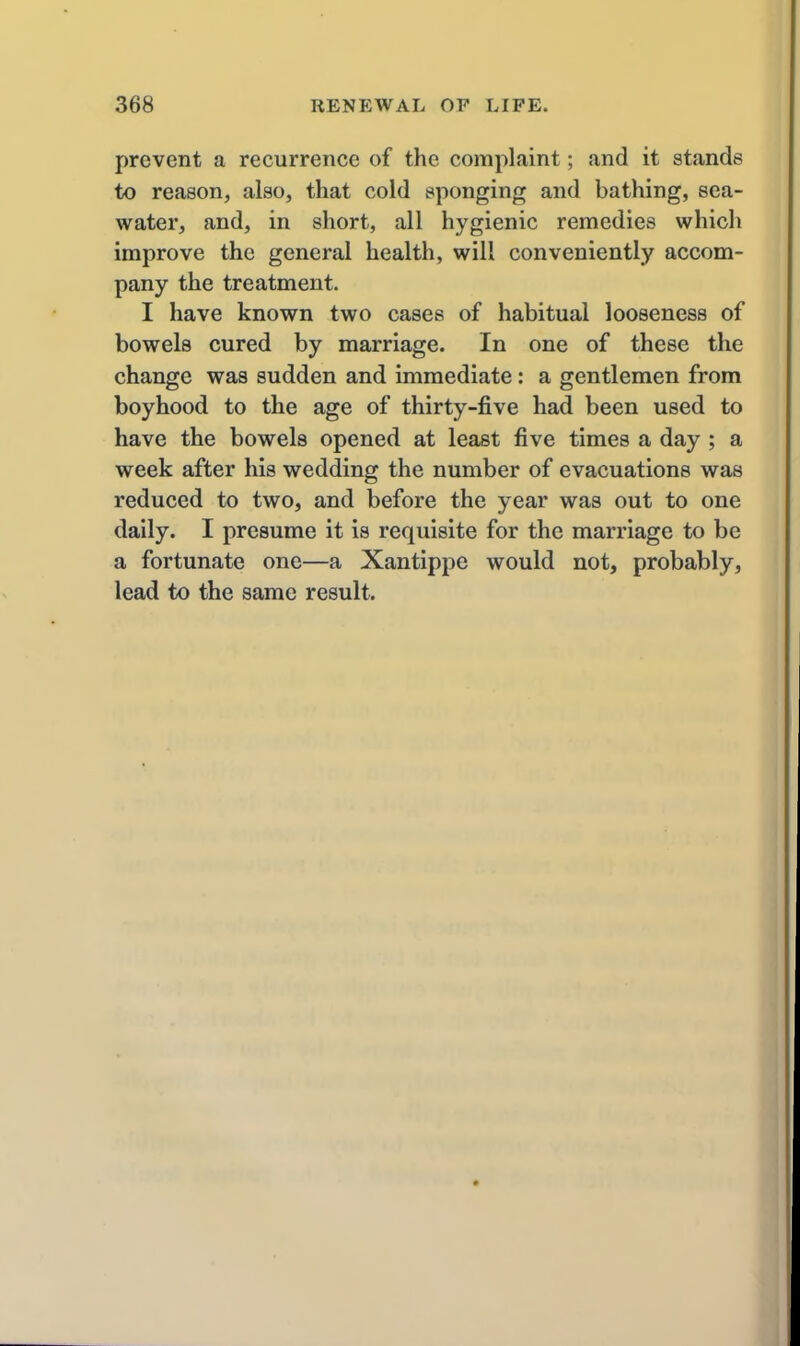 prevent a recurrence of the complaint; and it stands to reason, also, that cold sponging and bathing, sea- water, and, in short, all hygienic remedies which improve the general health, will conveniently accom- pany the treatment. I have known two cases of habitual looseness of bowels cured by marriage. In one of these the change was sudden and immediate: a gentlemen from boyhood to the age of thirty-five had been used to have the bowels opened at least five times a day ; a week after his wedding the number of evacuations was reduced to two, and before the year was out to one daily. I presume it is requisite for the marriage to be a fortunate one—a Xantippe would not, probably, lead to the same result.