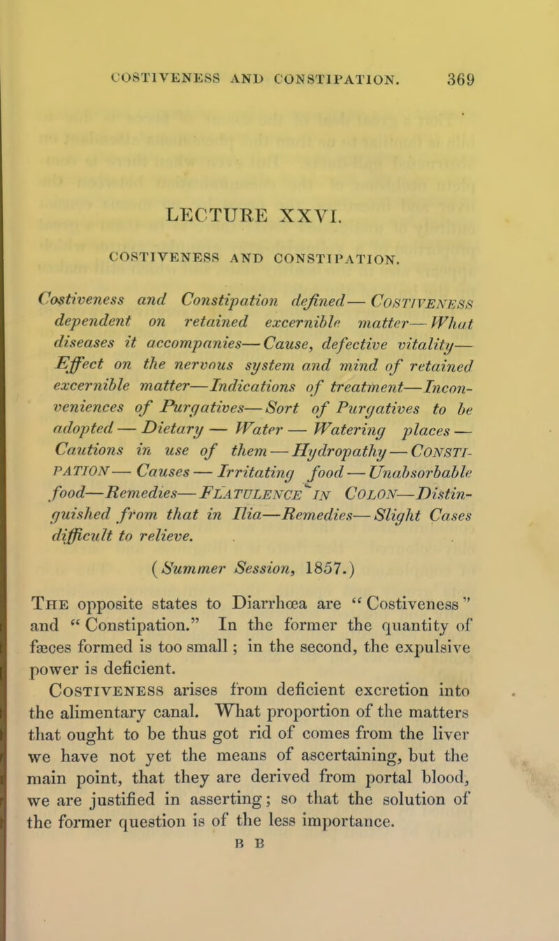 LECTURE XXVI. COSTIVENESS AND CONSTIPATION. Costiveness and Constipation defined— Costiveness dependent on retained excernihle matter—What diseases it accompanies—Cause, defective vitality— Effect on the nervous system and mind of retained excernihle matter—Indications of treatment—Incon- veniences of Purgatives—Sort of Purgatives to he adopted — Dietary — Water — Watering places — Cautions in use of them — Hydropathy — CONSTI- PATION— Causes — Irritating food — Unahsorbahle food—Remedies— Flatulence^in Colon—Distin- guished from that in Ilia—Remedies—Slight Cases difficult to relieve. { Summer Session, 1857.) The opposite states to Diarrhoea are  Costiveness and  Constipation. In the former the quantity of fasces formed is too small; in the second, the expulsive power is deficient. Costiveness arises from deficient excretion into the alimentary canal. What proportion of the matters that ought to be thus got rid of comes from the liver we have not yet the means of ascertaining, but the main point, that they are derived from portal blood, we are justified in asserting; so that the solution of the former question is of the less importance. B B