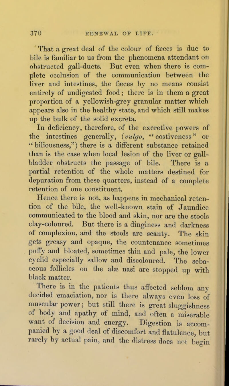 ' That a great deal of the colour of fasces is due to bile is familiar to us from the phenomena attendant on obstructed gall-ducts. But even when there is com- plete occlusion of the communication between the liver and intestines, the faeces by no means consist entirely of undigested food; there is in them a great proportion of a yellowish-grey granular matter which appears also in the healthy state, and which still makes up the bulk of the solid excreta. In deficiency, therefore, of the excretive powers of the intestines generally, (vulgo, '* costiveness or  biliousness,) there is a different substance retained than is the case when local lesion of the liver or gall- bladder obstructs the passage of bile. There is a partial retention of the whole matters destined for depuration from these quarters, instead of a complete retention of one constituent. Hence there is not, as happens in mechanical reten- tion of the bile, the well-known stain of Jaundice communicated to the blood and skin, nor are the stools clay-coloured. But there is a dinginess and darkness of complexion, and the stools are scanty. The skin gets greasy and opaque, the countenance sometimes puffy and bloated, sometimes thin and pale, the lower eyelid especially sallow and discoloured. The seba- ceous follicles on the ala; nasi are stopped up with black matter. There is in the patients thus affected seldom any decided emaciation, nor is there always even loss of muscular power; but still there is great sluggishness of body and apathy of mind, and often a miserable want of decision and energy. Digestion is accom- panied by a good deal of discomfort and flatulence, but rarely by actual pain, and the distress does not beo-in