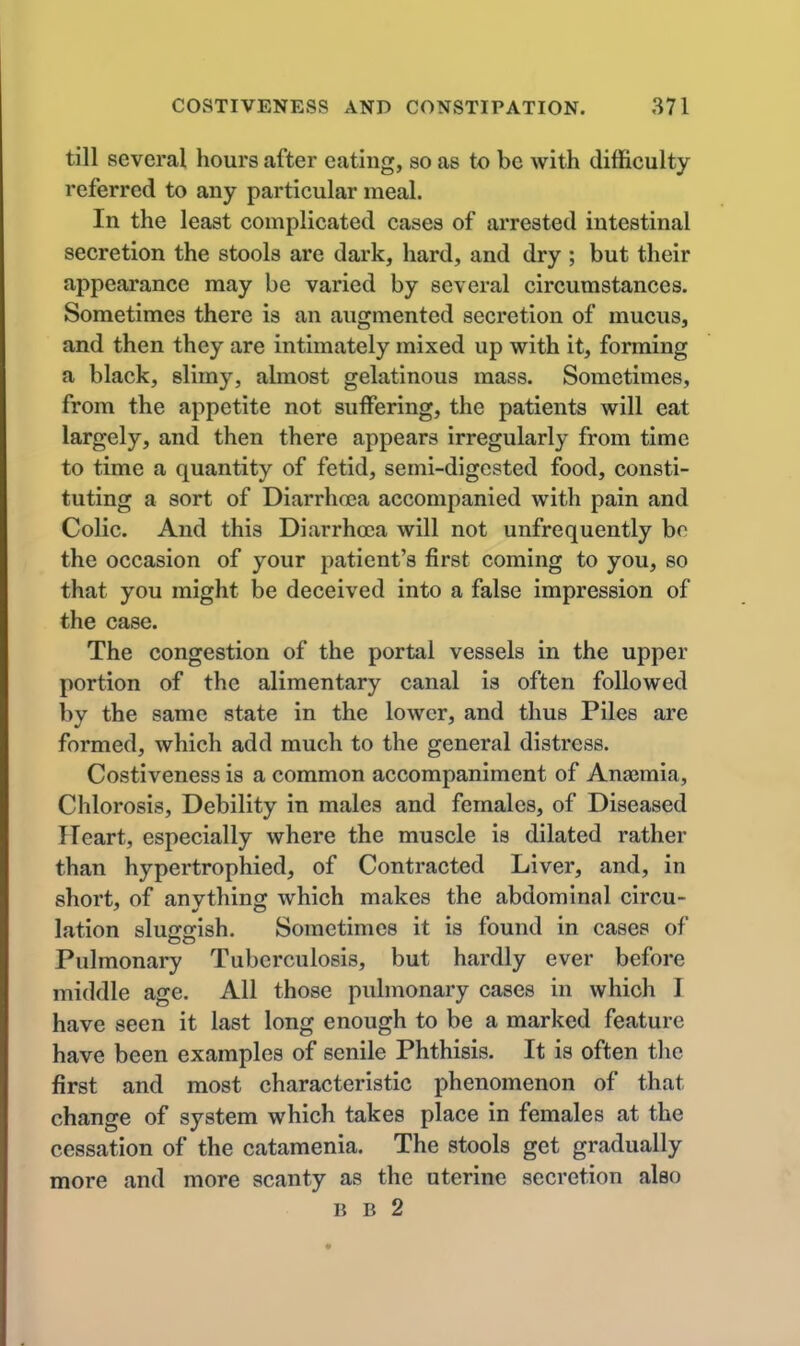 till several hours after eating, so as to be with difficulty referred to any particular meal. In the least complicated cases of arrested intestinal secretion the stools are dark, hard, and dry ; but their appearance may be varied by several circumstances. Sometimes there is an augmented secretion of mucus, and then they are intimately mixed up with it, forming a black, slimy, almost gelatinous mass. Sometimes, from the appetite not suffering, the patients will eat largely, and then there appears irregularly from time to time a quantity of fetid, semi-digested food, consti- tuting a sort of Diarrhoea accompanied with pain and Colic. And this Diarrhoja will not unfrequently bo the occasion of your patient's first coming to you, so that you might be deceived into a false impression of the case. The congestion of the portal vessels in the upper portion of the alimentary canal is often followed by the same state in the lower, and thus Piles are formed, which add much to the general distress. Costiveness is a common accompaniment of Anajmia, Chlorosis, Debility in males and females, of Diseased Heart, especially where the muscle is dilated rather than hypertrophied, of Contracted Liver, and, in short, of anything which makes the abdominal circu- lation sluffjrish. Sometimes it is found in cases of Pulmonary Tuberculosis, but hardly ever before middle age. All those pulmonary cases in which I have seen it last long enough to be a marked feature have been examples of senile Phthisis. It is often tlie first and most characteristic phenomenon of that change of system which takes place in females at the cessation of the catamenia. The stools get gradually more and more scanty as the uterine secretion also B B 2