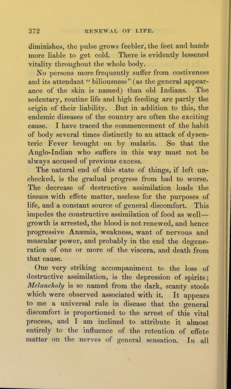 diminishes, the pulse grows feebler, the feet and hands more liable to get cold. There is evidently lessened vitality throughout the whole body. No persons more frequently suffer from costiveness and its attendant biliousness (as the general appear- ance of the skin is named) than old Indians. The sedentary, routine life and high feeding are partly the origin of their liability. But in addition to this, the endemic diseases of the country are often the exciting cause. I have traced the commencement of the habit of body several times distinctly to an attack of dysen- teric Fever brought on by malaria. So that the Anglo-Indian who suffers in this way must not be always accused of previous excess. The natural end of this state of things, if left un- checked, is the gradual progress from bad to worse. The decrease of destructive assimilation loads the tissues with effete matter, useless for the purposes of life, and a constant source of general discomfort. This impedes the constructive assimilation of food as well— growth is arrested, the blood is not renewed, and hence progressive Anaemia, weakness, want of nervous and muscular power, and probably in the end the degene- ration of one or more of the viscera, and death from that cause. One very striking accompaniment to the loss of destructive assimilation, is the depression of spirits; Melancholy is so named from the dark, scanty stools which were observed associated with it. It appears to me a universal rule in disease that the general discomfort is proportioned to the arrest of this vital process, and I am inclined to attribute it almost entirely to the influence of the retention of effete matter on the nerves of general sensation. In all