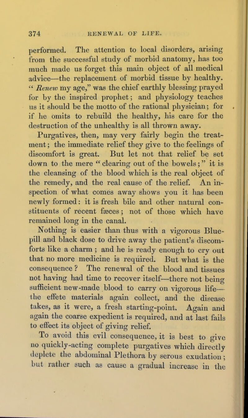 performed. The attention to local disordera, arising from the successful study of morbid anatomy, has too much made us forget this main object of all medical advice—the replacement of morbid tissue by healthy. Reneio my age, was the chief earthly blessing prayed for by the inspired prophet; and physiology teaches us it should be the motto of the rational physician; for if he omits to rebuild the healthy, his care for the destruction of the unhealthy is all thrown away. Purgatives, then, may very fairly begin the treat- ment ; the immediate relief they give to the feelings of discomfort is great. But let not that relief be set down to the mere clearing out of the bowels; it is the cleansing of the blood which is the real object of the remedy, and the real cause of the relief. An in- spection of what comes away shows you it has been newly formed: it is fresh bile and other natural con- stituents of recent faeces; not of those which have remained long in the canal. Nothing is easier than thus with a vigorous Blue- pill and black dose to drive away the patient's discom- forts like a charm ; and he is ready enough to cry out that no more medicine is required. But what is the consequence ? The renewal of the blood and tissues not having had time to recover itself—there not beins sufficient new-made blood to carry on vigorous life— the effete materials again collect, and the disease takes, as it were, a fresh starting-point. Again and again the coarse expedient is required, and at last fails to effect its object of giving relief. To avoid this evil consequence, it is best to give no quickly-acting complete purgatives which directly deplete the abdominal Plethora by serous exudation ; but rather such as cause a gradual increase in the