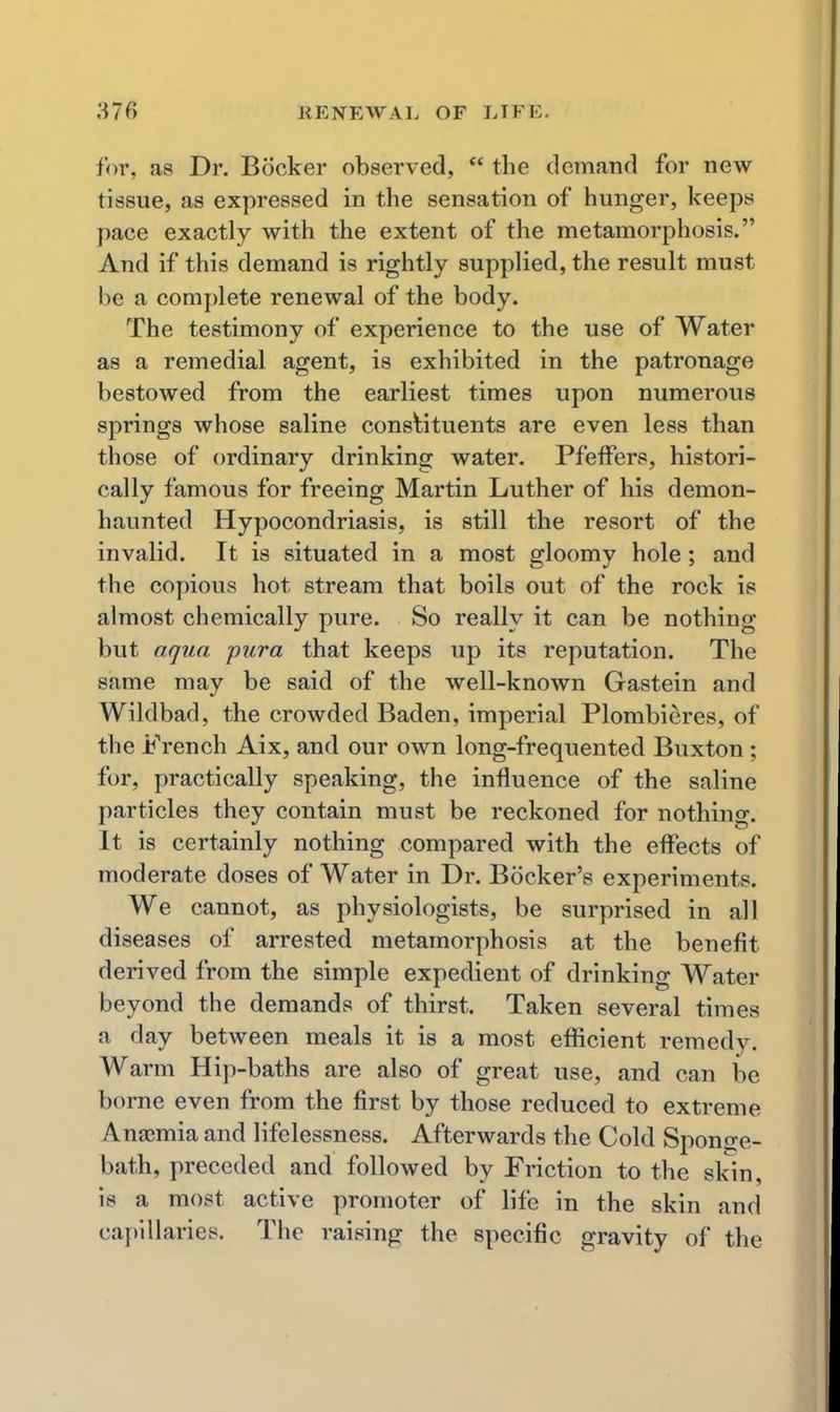 for, as Dr. Booker observed,  the demand for new tissue, as expressed in the sensation of hunger, keeps pace exactly with the extent of the metamorphosis. And if this demand is rightly supplied, the result must he a complete renewal of the body. The testimony of experience to the use of Water as a remedial agent, is exhibited in the patronage bestowed from the earliest times upon numerous springs whose saline constituents are even less than those of ordinary drinking water. PfefFers, histori- cally famous for freeing Martin Luther of his demon- haunted Hypocondriasis, is still the resort of the invalid. It is situated in a most gloomy hole; and the copious hot stream that boils out of the rock is almost chemically pure. So really it can be nothing but aqua pura that keeps up its reputation. The same may be said of the well-known Gastein and Wildbad, the crowded Baden, imperial Plombieres, of the French Aix, and our own long-frequented Buxton ; for, practically speaking, the influence of the saline particles they contain must be reckoned for nothing. It is certainly nothing compared with the effects of moderate doses of Water in Dr. Bocker's experiments. We cannot, as physiologists, be surprised in all diseases of arrested metamorphosis at the benefit derived from the simple expedient of drinking Water beyond the demands of thirst. Taken several times a day between meals it is a most efficient remedy. Warm Hip-baths are also of great use, and can be borne even from the first by those reduced to extreme Anaimia and lifelessness. Afterwards the Cold Sponjre- bath, preceded and followed by Friction to the skin, is a most active promoter of life in the skin and capillaries. The raising the specific gravity of the
