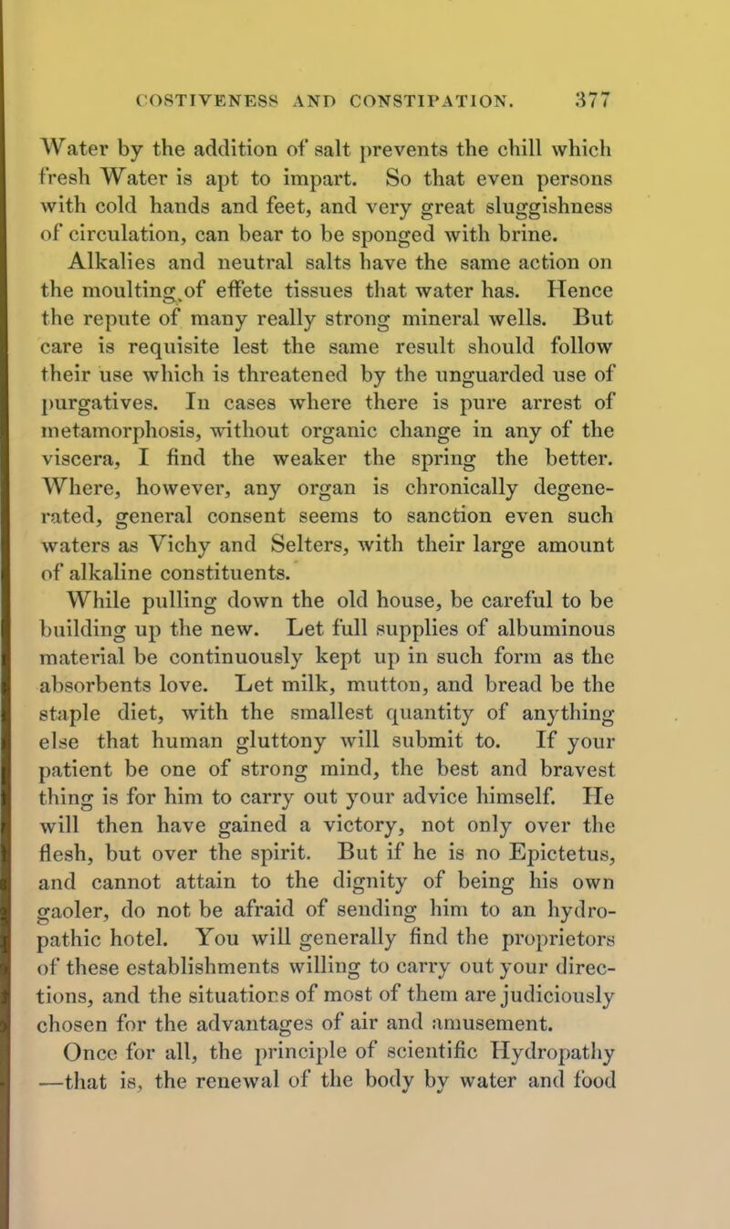 Water by the addition of salt prevents the chill which fresh Water is apt to impart. So that even persons with cold hands and feet, and very great sluggishness of circulation, can bear to be sponged with brine. Alkalies and neutral salts have the same action on the moultincj of effete tissues that water has. Hence the repute of many really strong mineral wells. But care is requisite lest the same result should follow their use which is threatened by the unguarded use of purgatives. In cases where there is pure arrest of metamorphosis, without organic change in any of the viscera, I find the weaker the spring the better. Where, however, any organ is chronically degene- rated, general consent seems to sanction even such waters as Vichy and Selters, with their large amount of alkaline constituents. While pulling down the old house, be careful to be building up the new. Let full supplies of albuminous material be continuously kept up in such form as the absorbents love. Let milk, mutton, and bread be the staple diet, with the smallest quantity of anything else that human gluttony will submit to. If your patient be one of strong mind, the best and bravest thing is for him to carry out your advice himself. He will then have gained a victory, not only over the flesh, but over the spirit. But if he is no Epictetus, and cannot attain to the dignity of being his own gaoler, do not be afraid of sending him to an hydro- pathic hotel. You will generally find the proprietors of these establishments willing to carry out your direc- tions, and the situations of most of them are judiciously chosen for the advantages of air and amusement. Once for all, the principle of scientific Hydropathy —that is, the renewal of the body by water and food