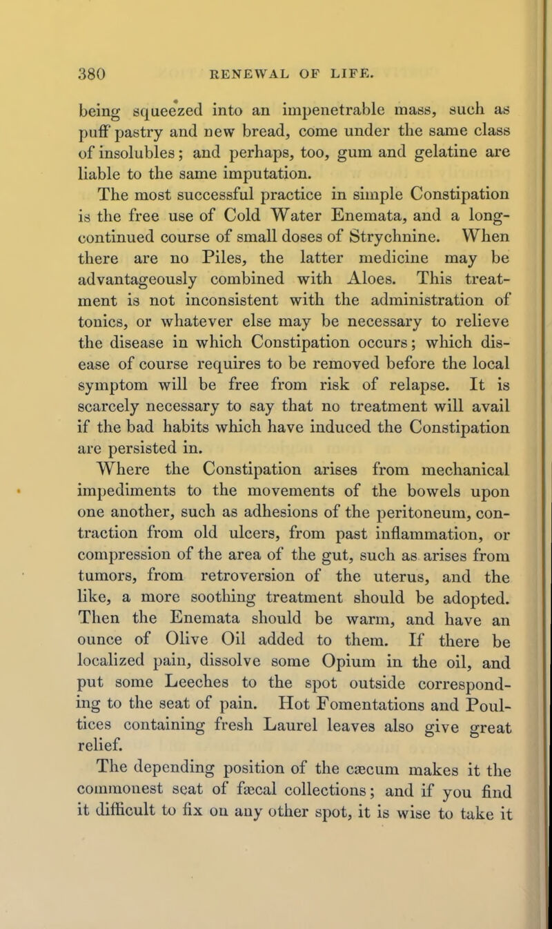 being squee'zed into an impenetrable mass, such as I)ufF pastry and new bread, come under the same class of insolubles; and perhaps, too, gum and gelatine are liable to the same imputation. The most successful practice in simple Constipation is the free use of Cold Water Enemata, and a long- continued course of small doses of Strychnine. When there are no Piles, the latter medicine may be advantageously combined with Aloes. This treat- ment is not inconsistent with the administration of tonics, or whatever else may be necessary to relieve the disease in which Constipation occurs; which dis- ease of course requires to be removed before the local symptom will be free from risk of relapse. It is scarcely necessary to say that no treatment will avail if the bad habits which have induced the Constipation are persisted in. Where the Constipation arises from mechanical impediments to the movements of the bowels upon one another, such as adhesions of the peritoneum, con- traction from old ulcers, from past inflammation, or compression of the area of the gut, such as arises from tumors, from retroversion of the uterus, and the like, a more soothing treatment should be adopted. Then the Enemata should be warm, and have an ounce of Olive Oil added to them. If there be localized pain, dissolve some Opium in the oil, and put some Leeches to the spot outside correspond- ing to the seat of pain. Hot Fomentations and Poul- tices containing fresh Laurel leaves also give great relief. The depending position of the caecum makes it the commonest scat of faecal collections; and if you find it difficult to fix on any other spot, it is wise to take it