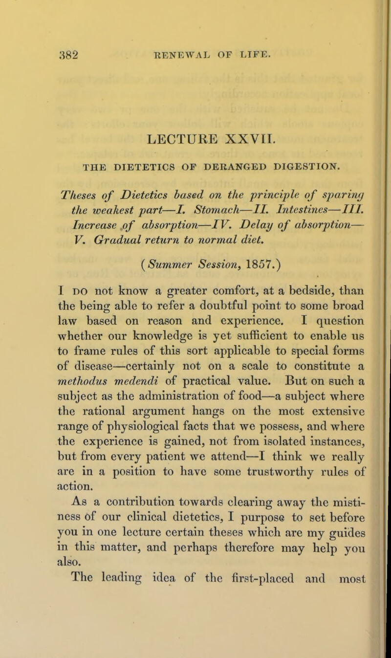 LECTURE XXVII. THE DIETETICS OF DERANGED DIGESTION. Theses of Dietetics based on the principle of sparimj the weakest part—/. Stomach—//. Intestines—III. Increase jof absorption—IV. Delay of absorption— V. Gradual return to normal diet. {Summer Session, 1857.) I DO not know a greater comfort, at a bedside, than the being able to refer a doubtful point to some broad law based on reason and experience. I question whether our knowledge is yet sufficient to enable us to frame rules of this sort applicable to special forms of disease—certainly not on a scale to constitute a methodus medendi of practical value. But on such a subject as the administration of food—a subject where the rational argument hangs on the most extensive range of physiological facts that we possess, and where the experience is gained, not from isolated instances, but from every patient we attend—I think we really are in a position to have some trustworthy rules of action. As a contribution towards clearing away the misti- ness of our clinical dietetics, I purpose to set before you in one lecture certain theses which are my guides in this matter, and perhaps therefore may help you also. The leading idea of the first-placed and most