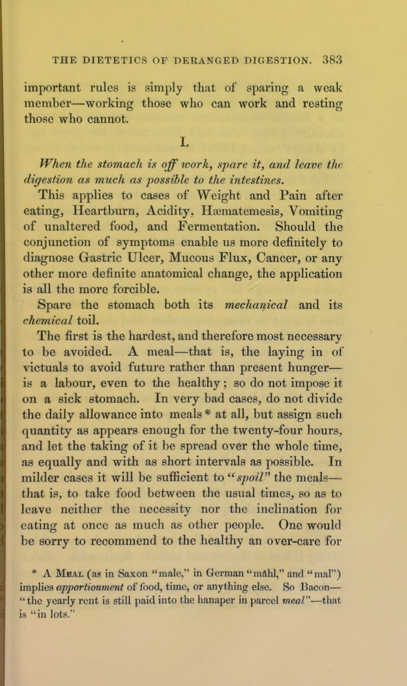 important rules is simply that of sparing a weak member—working those who can work and resting those who cannot. I. When the stomach is off loork^ spare it, and leave the digestion as much as possible to the intestines. This applies to cases of Weight and Pain after eating. Heartburn, Acidity, Hiiematcmesis, Vomiting of unaltered food, and Fermentation. Should the conjunction of symptoms enable us more definitely to diagnose Gastric Ulcer, Mucous Flux, Cancer, or any other more definite anatomical change, the application is all the more forcible. Spare the stomach both its mechanical and its chemical toil. The first is the hardest, and therefore most necessary to be avoided. A meal—that is, the laying in of victuals to avoid future rather than present hunger— is a labour, even to the healthy; so do not impose it on a sick stomach. In very bad cases, do not divide the daily allowance into meals * at all, but assign such quantity as appears enough for the twenty-four hours, and let the taking of it be spread over the whole time, as equally and with as short intervals as possible. In milder cases it will be sufficient to spoiP the meals— that is, to take food between the usual times, so as to leave neither the necessity nor the inclination for eating at once as much as other people. One would be sorry to recommend to the healthy an over-care for * A Meal (as in Saxon male, in German mahl, and mal) implies apportionment of food, time, or anything else. So Bacon— the yearly rent is still paid into the hanaper in parcel meaV-—that is in lots.