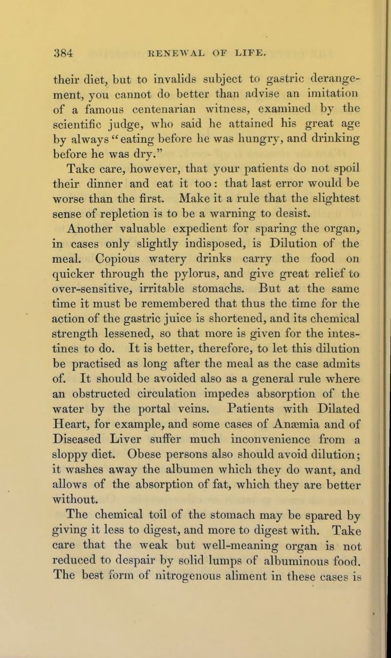 their diet, but to invalids subject to gastric derange- ment, you cannot do better than advise an imitation of a famous centenarian witness, examined by the scientific judge, who said he attained his great age by always eating before he was hungry, and drinking before he was dry. Take care, however, that your patients do not spoil their dinner and eat it too: that last error would be worse than the first. Make it a rule that the slightest sense of repletion is to be a warning to desist. Another valuable expedient for sparing the organ, in cases only slightly indisposed, is Dilution of the meal. Copious watery drinks carry the food on quicker through the pylorus, and give great relief to over-sensitive, irritable stomachs. But at the same time it must be remembered that thus the time for the action of the gastric juice is shortened, and its chemical strength lessened, so that more is given for the intes- tines to do. It is better, therefore, to let this dilution be practised as long after the meal as the case admits of. It should be avoided also as a general rule where an obstructed circulation impedes absorption of the water by the portal veins. Patients with Dilated Heart, for example, and some cases of Anaemia and of Diseased Liver suffer much inconvenience from a sloppy diet. Obese persons also should avoid dilution; it washes away the albumen which they do want, and allows of the absorption of fat, which they are better without. The chemical toil of the stomach may be spared by giving it less to digest, and more to digest with. Take care that the weak but well-meaning organ is not reduced to despair by solid lumps of albuminous food. The best form of nitrogenous aliment in these cases is