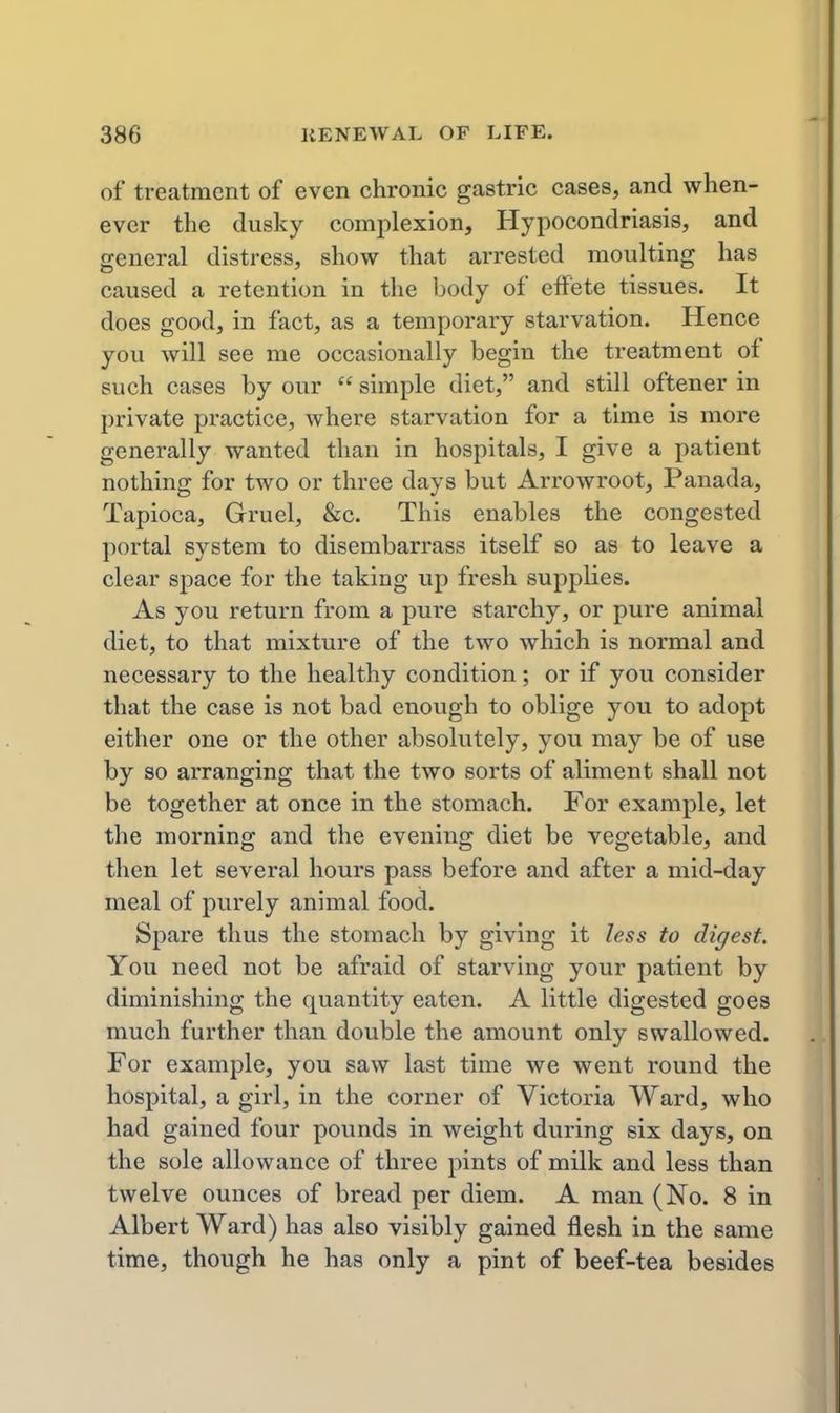 of treatment of even chronic gastric cases, and when- ever the dusky complexion, Hypocondriasis, and general distress, show that arrested moulting has caused a retention in the body of effete tissues. It does good, in fact, as a temporary starvation. Hence you will see me occasionally begin the treatment of such cases by our  simple diet, and still oftener in private practice, where starvation for a time is more generally wanted than in hospitals, I give a patient nothing for two or three days but Arrowroot, Panada, Tapioca, Gruel, &c. This enables the congested portal system to disembarrass itself so as to leave a clear space for the taking up fresh supplies. As you return from a pure starchy, or pure animal diet, to that mixture of the two which is normal and necessary to the healthy condition; or if you consider that the case is not bad enough to oblige you to adopt either one or the other absolutely, you may be of use by so arranging that the two sorts of aliment shall not be together at once in the stomach. For example, let the morning and the evening diet be vegetable, and then let several hours pass before and after a mid-day meal of purely animal food. Spare thus the stomach by giving it less to digest. You need not be afraid of starving your patient by diminishing the quantity eaten. A little digested goes much further than double the amount only swallowed. For example, you saw last time we went round the hospital, a girl, in the corner of Victoria Ward, who had gained four pounds in weight during six days, on the sole allowance of three pints of milk and less than twelve ounces of bread per diem. A man (No. 8 in Albert Ward) has also visibly gained flesh in the same time, though he has only a pint of beef-tea besides