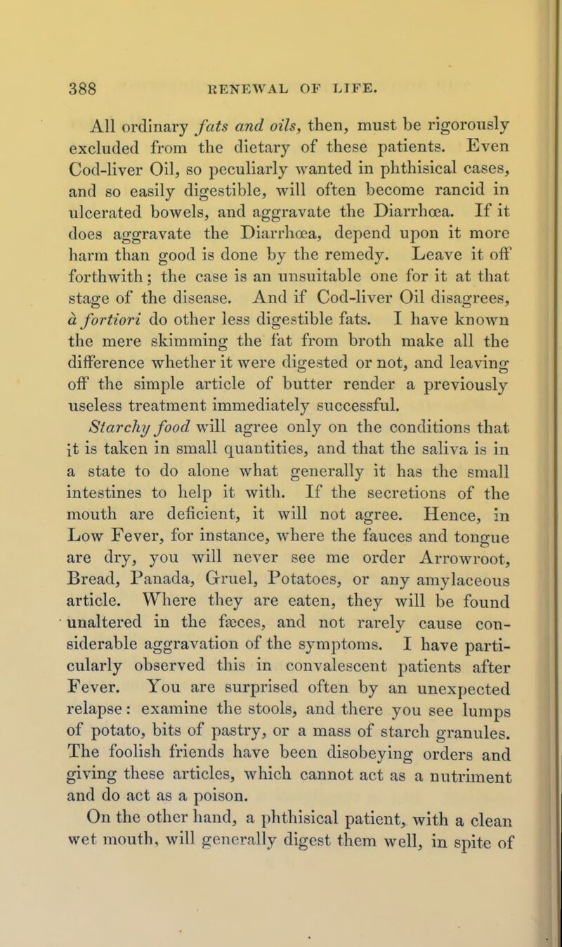 All ordinary fats and oils, then, must be rigorously excluded from the dietary of these patients. Even Cod-liver Oil, so peculiarly wanted in phthisical cases, and so easily digestible, will often become rancid in ulcerated bowels, and aggravate the Diarrhoea. If it does aggravate the Diarrhoea, depend upon it more harm than good is done by the remedy. Leave it off forthwith; the case is an unsuitable one for it at that stage of the disease. And if Cod-liver Oil disagrees, a fortiori do other less digestible fats. I have known the mere skimming the fat from broth make all the difference whether it were digested or not, and leaving off the simple article of butter render a previously useless treatment immediately successful. Starch?/food will agree only on the conditions that it is taken in small quantities, and that the saliva is in a state to do alone what generally it has the small intestines to help it with. If the secretions of the mouth are deficient, it will not agree. Hence, in Low Fever, for instance, where the fauces and tongue are dry, you will never see me order Arrowroot, Bread, Panada, Gruel, Potatoes, or any amylaceous article. Where they are eaten, they will be found unaltered in the fteces, and not rarely cause con- siderable aggravation of the symptoms. I have parti- cularly observed this in convalescent patients after Fever. You are surprised often by an unexpected relapse: examine the stools, and there you see lumps of potato, bits of pastry, or a mass of starch granules. The foolish friends have been disobeying orders and giving these articles, which cannot act as a nutriment and do act as a poison. On the other hand, a phthisical patient, with a clean wet mouth, will generally digest them well, in spite of