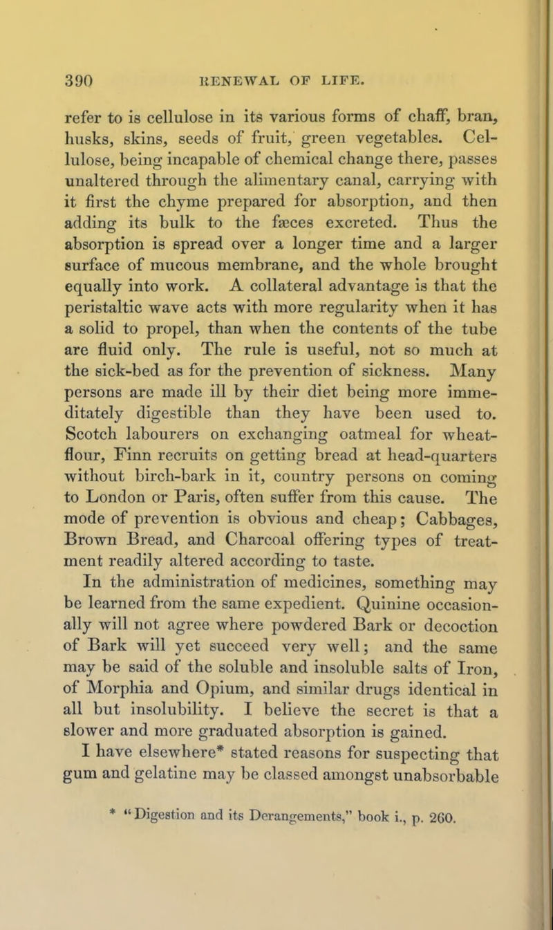 refer to is cellulose in its various forms of chaff, bran, husks, skins, seeds of fruit, green vegetables. Cel- lulose, being incapable of chemical change there, passes unaltered through the alimentary canal, carrying with it first the chyme prepared for absorption, and then adding its bulk to the faeces excreted. Thus the absorption is spread over a longer time and a larger surface of mucous membrane, and the whole brought equally into work. A collateral advantage is that the peristaltic wave acts with more regularity when it has a solid to propel, than when the contents of the tube are fluid only. The rule is useful, not so much at the sick-bed as for the prevention of sickness. Many persons are made ill by their diet being more imme- ditately digestible than they have been used to. Scotch labourers on exchanging oatmeal for wheat- flour, Finn recruits on getting bread at head-quarters without birch-bark in it, country persons on coming to London or Paris, often suffer from this cause. The mode of prevention is obvious and cheap; Cabbages, Brown Bread, and Charcoal offering types of treat- ment readily altered according to taste. In the administration of medicines, something may be learned from the same expedient. Quinine occasion- ally will not agree where powdered Bark or decoction of Bark will yet succeed very well; and the same may be said of the soluble and insoluble salts of Iron, of Morphia and Opium, and similar drugs identical in all but insolubility. I believe the secret is that a slower and more graduated absorption is gained. I have elsewhere* stated reasons for suspecting that gum and gelatine may be classed amongst unabsorbable * Digestion and its Derangements, book i., p. 260.