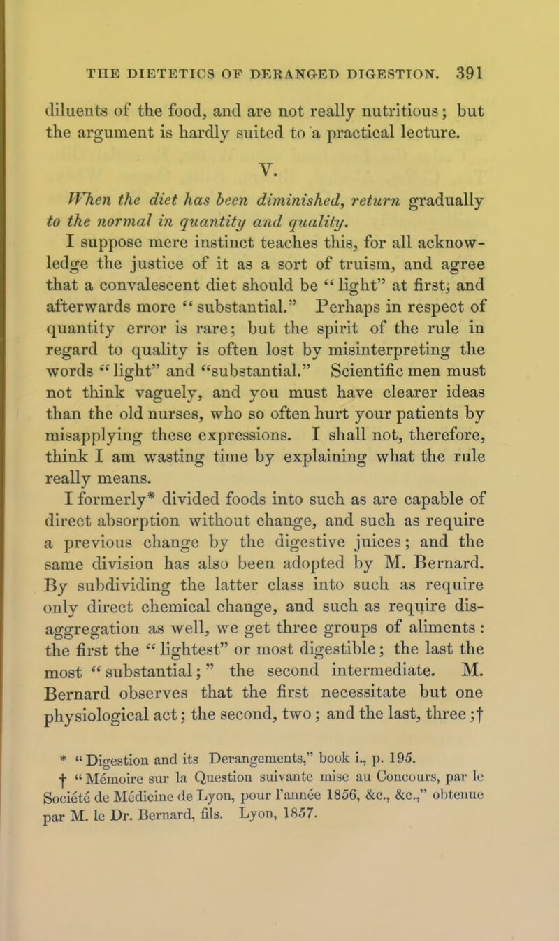 diluents of the food, and are not really nutritious; but the argument is hardly suited to a practical lecture. V. fVhen the diet has been diminished, return gradually to the normal in quantity and quality. I suppose mere instinct teaches this, for all acknow- ledge the justice of it as a sort of truism, and agree that a convalescent diet should be light at first, and afterwards more substantial. Perhaps in respect of quantity error is rare; but the spirit of the rule in regard to quality is often lost by misinterpreting the words lischt and substantial. Scientific men must not think vaguely, and you must have clearer ideas than the old nurses, who so often hurt your patients by misapplying these expressions. I shall not, therefore, think I am wasting time by explaining what the rule really means. I formerly* divided foods into such as are capable of direct absorption without change, and such as require a previous change by the digestive juices; and the same division has also been adopted by M. Bernard. By subdividing the latter class into such as require only direct chemical change, and such as require dis- aggregation as well, we get three groups of aliments: the first the lightest or most digestible; the last the most substantial; the second intermediate. M. Bernard observes that the first necessitate but one physiological act; the second, two; and the last, three ;t * Digestion and its Derangements, book i., p. 195. •j- Meinoire sur la Question suivante mise au Concuurs, par le Socicto de Medicine de Lyon, pour I'annee 1856, &c., &c., obtenue par M. le Dr. Bernard, fils. Lyon, 1857.
