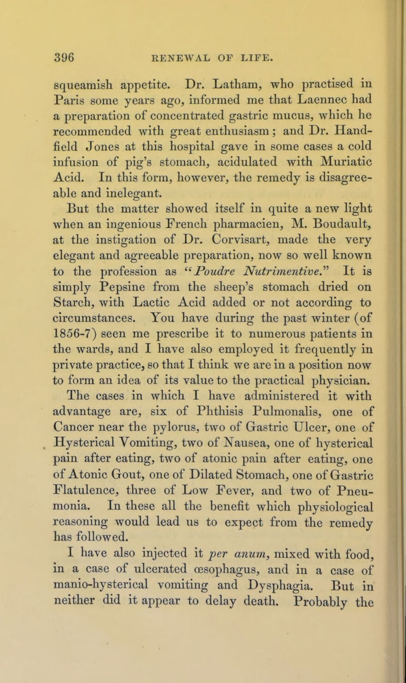 squeamish appetite. Dr. Latham, who practised in Paris some years ago, informed me that Laennec had a preparation of concentrated gastric mucus, which he recommended with great enthusiasm; and Dr. Hand- field Jones at this hospital gave in some cases a cold infusion of pig's stomach, acidulated with Muriatic Acid. In this form, however, the remedy is disagree- able and inelegant. But the matter showed itself in quite a new light when an ingenious French pharmacien, M. Boudault, at the instigation of Dr. Corvisart, made the very elegant and agreeable preparation, now so well known to the profession as Poudre Nutrimentive. It is simply Pepsine from the sheep's stomach dried on Starch, with Lactic Acid added or not according to circumstances. You have during the past winter (of 1856-7) seen me prescribe it to numerous patients in the wards, and I have also employed it frequently in private practice, so that I think we are in a position now to form an idea of its value to the practical physician. The cases in which I have administered it with advantage are, six of Phthisis Pulmonalis, one of Cancer near the pylorus, two of Gastric Ulcer, one of Hysterical Vomiting, two of Nausea, one of hysterical pain after eating, two of atonic pain after eating, one of Atonic Gout, one of Dilated Stomach, one of Gastric Flatulence, three of Low Fever, and two of Pneu- monia. In these all the benefit which physiological reasoning would lead us to expect from the remedy has followed. I have also injected it per anum, mixed with food, in a case of ulcerated esophagus, and in a case of manio-hysterical vomiting and Dysphagia. But in neither did it appear to delay death. Probably the