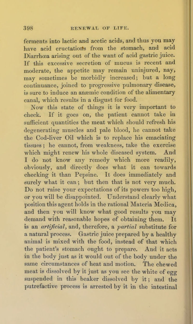 ferments into lactic and acetic acids, and thus you may- have acid eructatiotfs from the stomach, and acid Diarrhoea arising out of the want of acid gastric juice. If this excessive secretion of mucus is recent and moderate, the appetite may remain uninjured, nay, may sometimes be morbidly increased; but a long continuance, joined to progressive pulmonary disease, is sure to induce an anasmic condition of the alimentary canal, which results in a disgust for food. Now this state of things it is very important to check. If it goes on, the patient cannot take in sufficient quantities the meat which should refresh his degenerating muscles and pale blood, he cannot take the Cod-liver Oil which is to replace his emaciating tissues; he cannot, from weakness, take the exercise which might renew his whole diseased system. And I do not know any remedy which more readily, obviously, and directly does what it can towards checking it than Pepsine. It does immediately and surely what it can; but then that is not very much. Do not raise your expectations of its powers too high, or you will be disappointed. Understand clearly what position this agent holds in the rational Materia Medica, and then you will know what good results you may demand with reasonable hopes of obtaining them. It is an artificial, and, therefore, a partial substitute for a natural process. Gastric juice prepared by a healthy animal is mixed with the food, instead of that which the patient's stomach ought to prepare. And it acts in the body just as it would out of the body under the same circumstances of heat and motion. The chewed meat is dissolved by it just as you see the white of egg suspended in this beaker dissolved by it; and the putrefactive process is arrested by it in the intestinal