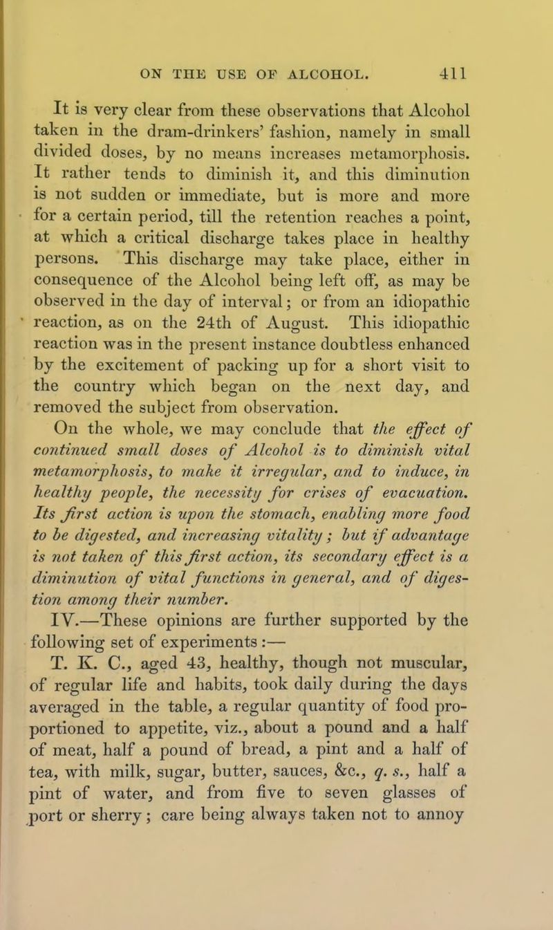 It is very clear from these observations tliat Alcohol taken in the dram-drinkers' fashion, namely in small divided doses, by no means increases metamorphosis. It rather tends to diminish it, and this diminution is not sudden or immediate, but is more and more for a certain period, till the retention reaches a point, at which a critical discharge takes place in healthy persons. This discharge may take place, either in consequence of the Alcohol being left off, as may be observed in the day of interval; or from an idiopathic reaction, as on the 24th of August. This idiopathic reaction was in the present instance doubtless enhanced by the excitement of packing up for a short visit to the country which began on the next day, and removed the subject from observation. On the whole, we may conclude that the effect of continued small doses of Alcohol is to diminish vital metamorphosis, to make it irregular, and to induce, in healthy people, the necessity for crises of evacuation. Its first action is upon the stomach, enabling more food to be digested, and increasing vitality; hut if advantage is not taken of this first action, its secondary effect is a diminution of vital functions in general, and of diges- tion among their number. IV.—These opinions are further supported by the following set of experiments :— T. K. C, aged 43, healthy, though not muscular, of regular life and habits, took daily during the days averaged in the table, a regular quantity of food pro- portioned to appetite, viz., about a pound and a half of meat, half a pound of bread, a pint and a half of tea, with milk, sugar, butter, sauces, &c., q. s., half a pint of water, and from five to seven glasses of port or sherry; care being always taken not to annoy