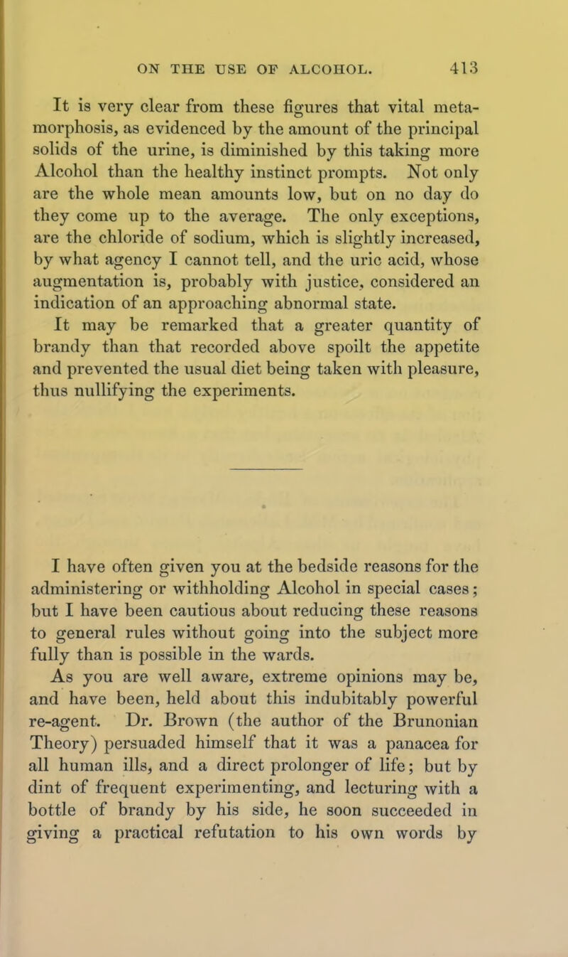 It is very clear from these figures that vital meta- morphosis, as evidenced by the amount of the principal solids of the urine, is diminished by this taking more Alcohol than the healthy instinct prompts. Not only are the whole mean amounts low, but on no day do they come up to the average. The only exceptions, are the chloride of sodium, which is slightly increased, by what agency I cannot tell, and the uric acid, whose augmentation is, probably with justice, considered an indication of an approaching abnormal state. It may be remarked that a greater quantity of brandy than that recorded above spoilt the appetite and prevented the usual diet being taken with pleasure, thus nullifying the experiments. I have often given you at the bedside reasons for the administering or withholding Alcohol in special cases; but I have been cautious about reducing these reasons to general rules without going into the subject more fully than is possible in the wards. As you are well aware, extreme opinions may be, and have been, held about this indubitably powerful re-agent. Dr. Brown (the author of the Brunonian Theory) persuaded himself that it was a panacea for all human ills, and a direct prolonger of life; but by dint of frequent experimenting, and lecturing with a bottle of brandy by his side, he soon succeeded in giving a practical refutation to his own words by