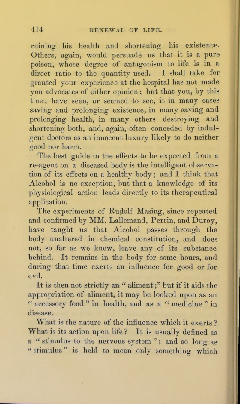 ruining his health and shortening his existence. Others, again, would persuade us that it is a pure poison, whose degree of antagonism to life is in a direct ratio to the quantity used. I shall take for granted your experience at the hospital has not made you advocates of either opinion; but that you, by this time, have seen, or seemed to see, it in many cases saving and prolonging existence, in many saving and prolonging health, in many others destroying and shortening both, and, again, often conceded by indul- gent doctors as an innocent luxury likely to do neither good nor harm. The best guide to the effects to be expected from a re-agent on a diseased body is the intelligent observa- tion of its effects on a healthy body; and I think that Alcohol is no exception, but that a knowledge of its physiological action leads directly to its therapeutical application. The experiments of Ruflolf Masing, since repeated and confirmed by MM. Lallemand, Perrin, and Duroy, have taught us that Alcohol passes through the body unaltered in chemical constitution, and does not, so far as we know, leave any of its substance behind. It remains in the body for some hours, and during that time exerts an influence for good or for evil. It is then not strictly an aliment; but if it aids the appropriation of aliment, it may be looked upon as an accessory food in health, and as a medicine in disease. What is the nature of the influence which it exerts ? What is its action upon life ? It is usually defined as a stimulus to the nervous system ; and so long as stimulus is held to mean onlv something which