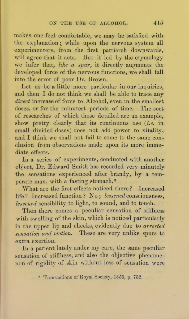m.akes one feel comfortable, we may be satisfied with the explanation i while upon the nervous system all experimenters, from the first patriarch downwards, will agree that it acts. But if led by the etymology we infer that, like a spier, it directly augments the developed force of the nervous functions, we shall fall into the error of poor Dr. Brown. Let us be a little more particular in our inquiries, and then I do not think we shall be able to trace any direct increase of force to Alcohol, even in the smallest doses, or for the minutest periods of time. The sort of researches of which those detailed are an example, show pretty clearly that its continuous use {i.e. in small divided doses) does not add power to vitality, and I think we shall not fail to come to the same con- clusion from observations made upon its more imme- diate effects. In a series of experiments, conducted with another object. Dr. Edward Smith has recorded very minutely the sensations experienced after brandy, by a tem- perate man, with a fasting stomach.* What are the first effects noticed there ? Increased life? Increased function ? No; lessened conaciousnesa, lessened sensibility to light, to sound, and to touch. Then there comes a peculiar sensation of stiffness with swelling of the skin, which is noticed particularly in the upper lip and cheeks, evidently due to arrested sensation and motion. These are very unlike spurs to extra exertion. In a patient lately under my care, the same peculiar sensation of stiflTness, and also the objective phenome- non of rigidity of skin without loss of sensation were * Transactions of Royal Society, 1859, p. 732.