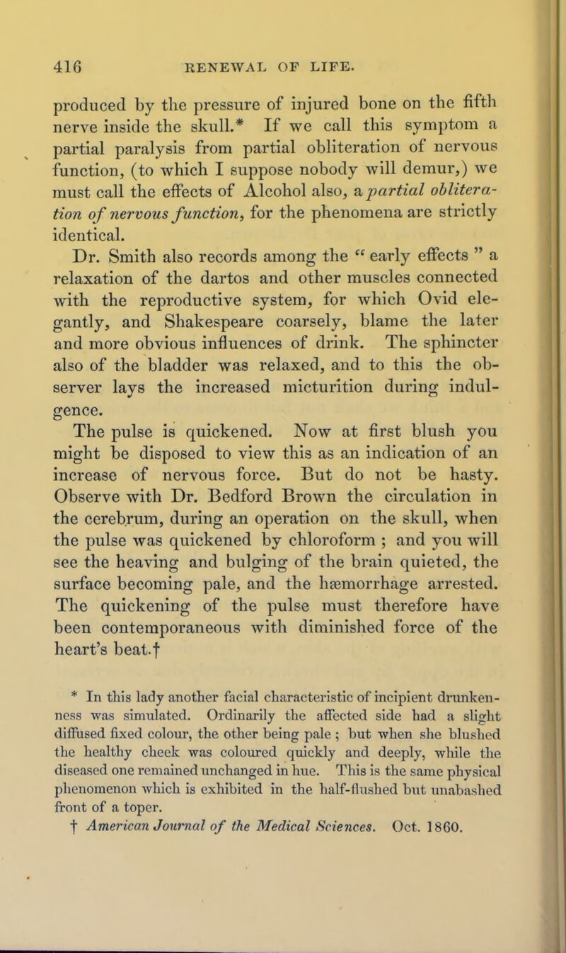 produced by the pressure of injured bone on the fifth nerve inside the skull.* If we call this symptom a partial paralysis from partial obliteration of nervous function, (to which I suppose nobody will demur,) we must call the effects of Alcohol also, partial oblitera- tion of nervous function^ for the phenomena are strictly identical. Dr. Smith also records among the  early effects  a relaxation of the dartos and other muscles connected with the reproductive system, for which Ovid ele- gantly, and Shakespeare coarsely, blame the later and more obvious influences of drink. The sphincter also of the bladder was relaxed, and to this the ob- server lays the increased micturition during indul- gence. The pulse is quickened. Now at first blush you might be disposed to view this as an indication of an increase of nervous force. But do not be hasty. Observe with Dr. Bedford Brown the circulation in the cerebrum, during an operation on the skull, when the pulse was quickened by chloroform ; and you will see the heaving and bulging of the brain quieted, the surface becoming pale, and the haemorrhage arrested. The quickening of the pulse must therefore have been contemporaneous with diminished force of the heart's beat.f * In this lady another facial characteristic of incipient drunken- ness was simulated. Ordinarily the affected side had a slight diffused fixed colour, the other being pale ; but when she blushed the healthy cheek was coloured quickly and deeply, while the diseased one remained unchanged in hue. This is the same physical phenomenon which is exhibited in the half-flushed biit unabashed front of a toper. f American Journal of the Medical Sciences. Oct. 1860.
