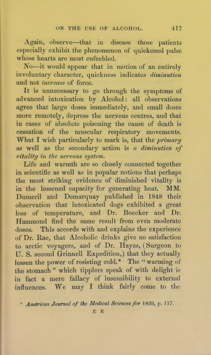 Again, observe—that in disease those patients especially exhibit the phenomenon of quickened pulse whose hearts are most enfeebled. No—it would appear that in motion of an entirely involuntary character, quickness indicates diminution and not increase of force. It is unnecessary to go through the symptoms of advanced intoxication by Alcohol: all observations agree that large doses immediately, and small doses more remotely, depress the nervous centres, and that in cases of absolute poisoning the cause of death is cessation of the muscular respiratory movements. What I wish particularly to mark is, that the primary as well as the secondary action is a diminution of vitality in the nervous system. Life and warmth are so closely connected together in scientific as well as in popular notions that perhaps the most striking evidence of diminished vitality is in the lessened capacity for generating heat. MM, Dunieril and Demarquay published in 1848 their observation that intoxicated dogs exhibited a great loss of temperature, and Dr. Boecker and Dr. Hammond find the same result from even moderate doses. This accords with and explains the experience of Dr. Rae, that Alcoholic drinks give no satisfaction to arctic voyagers, and of Dr. Hayes, (Surgeon to U. S. second Grinnell Expedition,) that they actually lessen the power of resisting cold.* The warming of the stomach  which tipplers speak of with delight is in fact a mere fallacy of insensibility to external influences. We may I think fairly come to the Am&rican Journal of the Medical Sciences for 1859, p. 117. E E