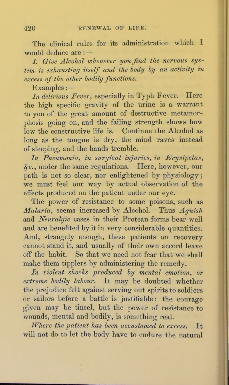 The clinical rules for its administration which I would deduce are :— /. Give Alcohol whenever you find the nervous sys- tem is exhausting itself and the body by an activity in excess of the other bodily functions. Examples:— In delirious Fever, especially in Typh Fever. Here the high specific gravity of the urine is a warrant to you of the great amount of destructive metamor- phosis going on, and the failing strength shows how low the constructive life is. Continue the Alcohol as long as the tongue is dry, the mind raves instead of sleeping, and the hands tremble. In Pneumonia, in surgical injuries, in Erysipelas, 8fc., under the same regulations. Here, however, our path is not so clear, nor enlightened by physiology ; we must feel our way by actual observation of the effects produced on the patient under our eye. The power of resistance to some poisons, such as Malaria, seems increased by Alcohol. Thus Aguish and Neuralgic cases in their Protean forms bear well and are benefited by it in very considerable quantities. And, strangely enough, these patients on recovery cannot stand it, and usually of their own accord leave off the habit. So that we need not fear that we shall make them tipplers by administering the remedy. In violent shocks produced by mental emotion, or extreme bodily labour. It may be doubted whether the prejudice felt against serving out spirits to soldiers or sailors before a battle is justifiable; the courage given may be tinsel, but the power of resistance to wounds, mental and bodily, is something real. Where the patient has been accustomed to excess. It will not do to let the body have to endure the natural