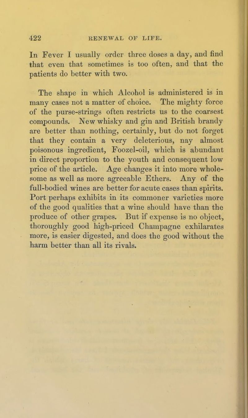 In Fever I usually order three doses a day, and find that even that sometimes is too often, and that the patients do better with two. The shape in which Alcohol is administered is in many cases not a matter of choice. The mighty force of the purse-strings often restricts us to the coarsest compounds. New whisky and gin and British brandy are better than nothing, certainly, but do not forget that they contain a very deleterious, nay almost poisonous ingredient, Foozel-oil, which is abundant in direct proportion to the youth and consequent low price of the article. Age changes it into more whole- some as well as more agreeable Ethers. Any of the full-bodied wines are better for acute cases than spirits. Port perhaps exhibits in its commoner varieties more of the good qualities that a wine should have than the produce of other grapes. But if expense is no object, thoroughly good high-priced Champagne exhilarates more, is easier digested, and does the good without the harm better than all its rivals.