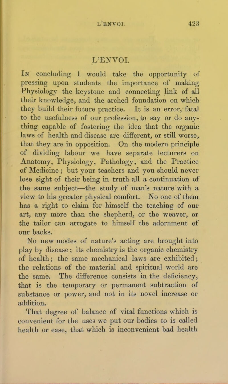 L'ENVOI. In concluding I would take the opportunity of pressing upon students the importance of making Physiology the keystone and connecting link of all their knowledge, and the arched foundation on which they build their future practice. It is an error, fatal to the usefulness of our profession, to say or do any- thing capable of fostering the idea that the organic laws of health and disease are diiferent, or still worse, that they are in opposition. On the modern principle of dividing labour we have separate lecturers on Anatomy, Physiology, Pathology, and the Practice of Medicine ; but your teachers and you should never lose sight of their being in truth all a continuation of the same subject—the study of man's nature with a view to his greater physical comfort. No one of them has a right to claim for himself the teaching of our art, any more than the shepherd, or the weaver, or the tailor can arrogate to himself the adornment of our backs. No new modes of nature's acting are brought into play by disease; its chemistry is the organic chemistry of health; the same mechanical laws are exhibited; the relations of the material and spiritual world are the same. The difference consists in the deficiency, that is the temporary or permanent subtraction of substance or power, and not in its novel increase or addition. That degree of balance of vital functions which is convenient for the uses we put our bodies to is called health or ease, that which is inconvenient bad health