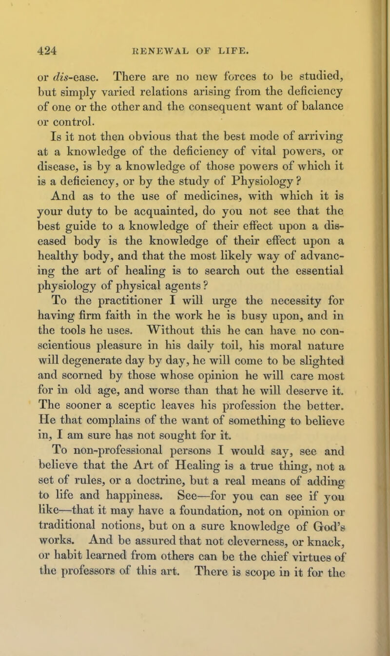 or rfw-ease. There are no new forces to be studied, but simply varied relations arising from the deficiency of one or the other and the consequent want of balance or control. Is it not then obvious that the best mode of arriving at a knowledge of the deficiency of vital powers, or disease, is by a knowledge of those powers of which it is a deficiency, or by the study of Physiology ? And as to the use of medicines, with which it is your duty to be acquainted, do you not see that the best guide to a knowledge of their effect upon a dis- eased body is the knowledge of their effect upon a healthy body, and that the most likely way of advanc- ing the art of healing is to search out the essential physiology of physical agents ? To the practitioner I will urge the necessity for having firm faith in the work he is busy upon, and in the tools he uses. Without this he can have no con- scientious pleasure in his daily toil, his moral nature will degenerate day by day, he will come to be slighted and scorned by those whose opinion he will care most for in old age, and worse than that he will deserve it. The sooner a sceptic leaves his profession the better. He that complains of the want of something to believe in, I am sure has not sought for it. To non-professional persons I would say, see and believe that the Art of Healing is a true thing, not a set of rules, or a doctrine, but a real means of adding to life and happiness. See—for you can see if you like—that it may have a foundation, not on opinion or traditional notions, but on a sure knowledge of God's works. And be assured that not cleverness, or knack, or habit learned from others can be the chief virtues of the professors of this art. There is scope in it for the