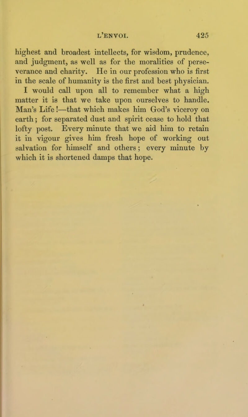 highest and broadest intellects, for wisdom, prudence, and judgment, as well as for the moralities of perse- verance and charity. He in our profession who is first in the scale of humanity is the first and best physician. I would call upon all to remember what a high matter it is that we take upon ourselves to handle. Man's Life!—that which makes him God's viceroy on earth; for separated dust and spirit cease to hold that lofty post. Every minute that we aid him to retain it in vigour gives him fresh hope of working out salvation for himself and others; every minute by which it is shortened damps that hope.