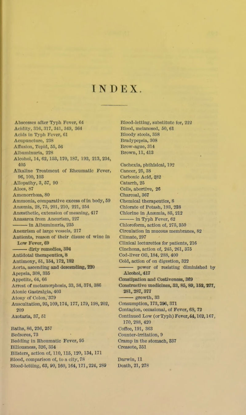 INDEX. Abscesses after Typh Fever, 64 Acidity, 316, 317, 341, 349, 364 Acids in Typh Fever, 61 Acupuncture, 238 Afifusion, Tepid, 55, 66 Albuminuria, 228 Alcohol, 14, 62,153,170,187, 193, 213, 234, 405 Alkaline Treatment of Rheumatic Fever, 96,100,103 Allopathy, 3, 57, 90 Aloes, 87 Amenorrhoea, 80 Ammonia, comparative excess of In body, 69 Anajmia, 28, 75, 201, 210, 221, 254 Ana)sthetic, extension of meaning, 417 Anasarca from Aneurism, 227 in Albuminuria, 235 Aneurism of large vessels, 217 Antients, reason of their disuse of wine In Low Fever, 69 dirty remedies, 394 Antidotal therapeutics, 8 Antimony, 51,154, 172,182 Aorta, ascending and descending, 220 Apepsia, 308, 335 Appetite, 64, 66 jVrrest of metamorphosis, 33, 34, 374, 386 Atonic Gastralgia, 403 Atony of Colon,'379 Auscultation, 95,109,174, 177, 179, 198,202, 209 Azotaria, 37, 61 Baths, 86, 236, 257 Bedsores, 73 Bedding in Rheumatic Fever, 95 Biliousness, 326, 354 Blisters, action of, 110,115,120,134,171 Blood, comparison of, to a city, 78 Blood-letting, 63, 90,160,164,171,224, 289 Blood-letting, substitute for, 222 Bloml, melanosed, 50, 61 Bloody stools, 358 Bradypepsia, 308 Brow-ague, 314 Brown, 11, 413 Cachexia, phthisical, 192 Cancer, 25, 38 Carbonic Acid, 282 Catarrh, 25 Cells, abortive, 26 Charcoal, 367 Chemical therapeutics, 8 Chlorate of Potash, 193, 288 Chlorine in Ana;mia, 85, 212 in Typh Fever, 62 Chloroform, action of, 275,350 Circulation in mucous membranes, 82 Climate, 297 Clinical lecturettes for patients, 216 Cinchona, action of, 245, 261, 376 Cod-liver Oil, 184, 288, 400 Cold, action of on digestion, 322 power of resisting diminished by Alcohol, 417 Constipation and Costivcncss, 369 Constructive medicines, 83, 85, 89, 163, 377, 281, 287, 377 growth, 33 Consumption, 173,296, 871 Contagion, occasional, of Fever, GS, 72 Continued Low (or Typh) Fever, 44,162,167, 170, 288, 420 Coffee, 191, 363 Counter-irritation, 9 Cramp in the stomach, 837 Creasote, 351 Darwin, 11 Death, 21,278
