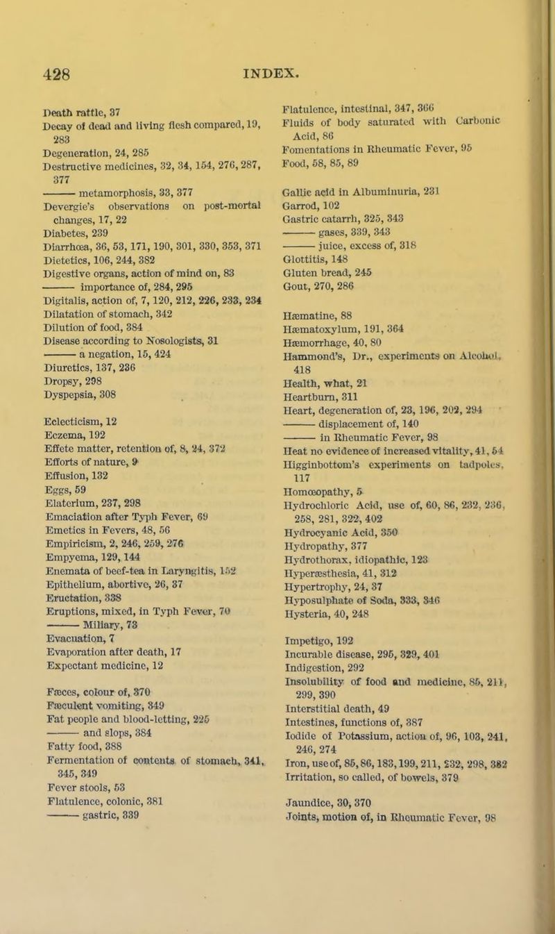 Death rattle, 37 Decay of dead and living flesh compared, 19, 283 Degeneration, 24, 285 Destructive medicines, 32, 34, 154, 27C, 287, 377 metamorphosis, 33, 377 Devergie's observations on post-mortal changes, 17, 22 Diabetes, 239 Diarrhoea, 36, 53, 171, 190, 301, 330, 353, 371 Dietetics, 106, 244, 382 Digestive organs, action of mind on, 83 importance of, 284, 295 Digitalis, action of, 7,120, 212, 226, 233, 234 Dilatation of stomach, 342 Dilution of food, 384 Disease according to Nosologists, 31 a negation, 15, 424 Diuretics, 137, 236 Dropsy, 298 Dyspepsia, 308 Eclecticism, 12 Eczema, 192 Effete matter, retention of, 8, 24, 373 Efforts of nature, 9 Effusion, 132 Eggs, 59 Elaterlum, 237, 298 Emaciation after Typh Fever, 69 Emetics in Fevers, 48, 56 Empiricism, 2, 246, 259, 276 Empyema, 129,144 Enemata of beef-tea in Laryngitis, 152 Epithelium, abortive, 26, 87 Eructation, 338 Eruptions, mixed, in Typh Fever, 70 Miliary, 73 Evacuation, 7 Evaporation after death, 17 Expectant medicine, 12 FtEces, colour of, 870 Fajcul«it vomiting, 349 Fat people and blood-letting, 225 and slops, 384 Fatty food, 388 Fermentation of eontcut«. of stoaiacb,. 341, 345,349 Fever stools, 63 Flatulence, colonic, 381 gastric, 339 Flatulence, intestinal, 347, 366 Fluids of body saturated with Carbonic Acid, 86 Fomentations in Rheumatic Fever, 96 Food, 68, 85, 89 Gallic acid in Albuminuria, 23i Garrod, 102 Gastric catarrh, 325, 343 gases, 339, 343 juice, excess of, 318 Glottitis, 148 Gluten bread, 245 Gout, 270, 286 HaBmatine, 88 Hsematoxylum, 191, 364 Hjemorrhage, 40, 80 Hammond's, Dr., experiments on Alcolml, 418 Health, what, 21 Heartburn, 311 Heart, degeneration of, 23, 196, 202, 294 displacement of, 140 in Eheumatic Fever, 98 Heat no evidence of increased vitality, 41,64 Iligginbottom's experiments on tadpoles. 117 Homoeopathy, 5 Hydrochloric Acid, use of, 60, 86, 232, 236, 258, 281, 322, 402 Hydrocyanic Acid, 350 Hydropathy, 377 Hydrothorax. idiopathic, 123 Hyperajsthosia, 41, 312 Hypertrophy, 24, 37 Hyposulphato of Soda, 333, 346 Hysteria, 40, 248 Impetigo, 192 Incurable disease, 295, 329, 401 Indigestion, 292 Insolubility of food and medicine, 86, 211, 299, 390 Interstitial death, 49 Intestines, functions of, 387 Iodide of rotassium, action of, 96, 103, 241, 24G, 274 Iron, useof, 85,86,183,199,211, $32, 298, 382 Irritation, so called, of bowels, 379 Jaundice, 30,370 Joints, motion of, in Rheumatic Fever, 98