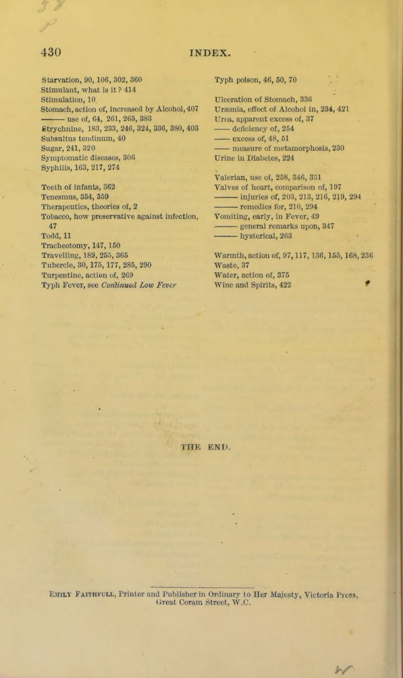Starvation, 90,106,302, 360 Stimulant, what is it ? 414 Stimulation, 10 Stomach, action of, increased by Alcohol, 407 use of, 64, 261,265,383 Strychnine, 183, 233, 246, 324, 336, 380, 403 Subsnltus teudlnum, 40 Sugar, 241, 320 Symptomatic diseases, 306 Syphilis, 163, 217, 274 Teeth of Infants, 362 Tenesmus, 354, 359 Tlierapeiitics, theories of, 2 Tobacco, how preservative against infection, 47 Todd, 11 Tracheotomy, 147,150 Travelling, 189, 255, 365 Tubercle, 30,175, 177, 285, 290 Turpentine, action of, 269 Typh Fever, see Corilinued Low Fever Typh poison, 46, 60, 70 Ulceration of Stomach, 336 Ura2mia, effect of Alcohol in, 234, 421 Uroa, apparent excess of, 37 deficiency of, 254 excess of, 48, 51 measure of metamorphosis, 230 Urine iu Diabetes, 224 Valerian, use of, 258, 346, 351 Valves of heart, comiwrisou of, 197 injuries of, 203, 213, 216, 219, 294 remedies for, 210, 294 Vomiting, early, in Fever, 49 general remarks upon, 347 hysterical, 203 Warmth, action of, 97,117, 136,165, 168,236 Waste, 37 Water, action of, 375 Wine and Spirite, 422 f THE ENl>, Emily Faithfull, Printer and rublislicr in Ordinary to Her Majesty, Victoria Press, (ireat Coram Street, W.C.