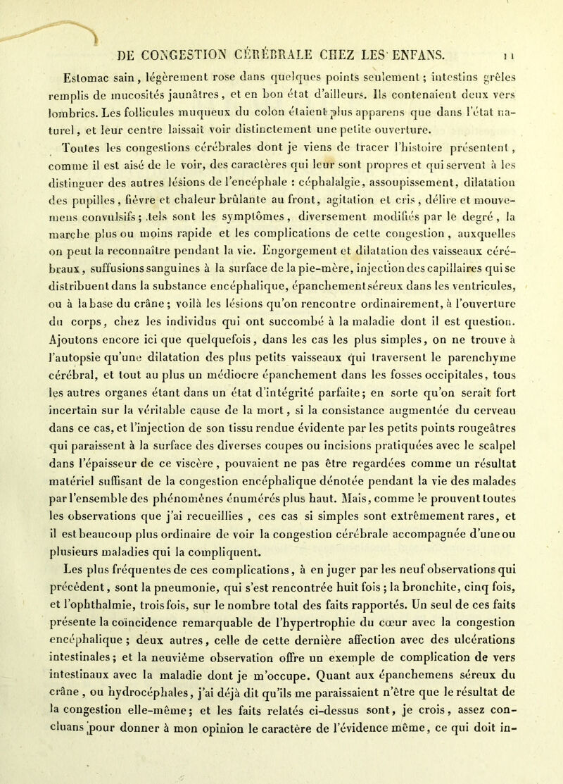 1 DE COr^^GESTION CÉEÉERALE CHEZ LES ENFANS. ii Eslomac sain, légèrement rose dans quelques points seulement; intestins grêles remplis de mucosités jaunâtres, et en Lon état d’ailleurs. Ils contenaient deux vers lombrics. Les follicules muqueux du colon étaient plus apparens que dans l’état na- turel, et leur centre laissait voir distinctement une petite ouverture. Toutes les congestions cérébrales dont je viens de tracer l’bistoire présentent , comme il est aisé de le voir, des caractères qui leur sont propres et qui servent à les distinguer des autres lésions de l’encéphale : céphalalgie, assoupissement, dilatation des pupilles , fièvre et chaleur brûlante au front, agitation et cris , délire et mouve- mens convulsifs ; .tels sont les symptômes, diversement modifiés par le degré , la marche plus ou moins rapide et les complications de celte congestion, auxquelles on peut la reconnaître pendant la vie. Engorgement et dilatation des vaisseaux céré- braux, suffusions sanguines à la surface de la pie-mère, injection des capillaires qui se distribuent dans la substance encéphalique, épancbementséreux dans les ventricules, ou à la base du crâne; voilà les lésions qu’on rencontre ordinairement, à l’ouverture du corps, chez les individus qui ont succombé à la maladie dont il est question. Ajoutons encore ici que quelcjuefois, dans les cas les plus simples, on ne trouve à l’autopsie qu’une dilatation des plus petits vaisseaux qui traversent le parenchyme cérébral, et tout au plus un médiocre épanchement dans les fosses occipitales, tous les autres organes étant dans un état d’intégrité parfaite; en sorte qu’on serait fort incertain sur la véritable cause de la mort, si la consistance augmentée du cerveau dans ce cas, et l’injection de son tissu rendue évidente par les petits points rougeâtres qui paraissent à la surface des diverses coupes ou incisions pratiquées avec le scalpel dans l’épaisseur de ce viscère, pouvaient ne pas être regardées comme un résultat matériel suffisant de la congestion encéphalique dénotée pendant la vie des malades par l’ensemble des phénomènes énumérés plus haut. Mais, comme le prouvent toutes les observations que j’ai recueillies , ces cas si simples sont extrêmement rares, et il estbeaxacoup plus ordinaire de voir la congestion cérébrale accompagnée d’une ou plusieurs maladies qui la compliquent. Les plus fréquentes de ces complications, à en juger par les neuf observations qui précédent, sont la pneumonie, qui s’est rencontrée huit fois ; la bronchite, cinq fois, et l’ophthalmie, trois fois, sur le nombre total des faits rapportés. Un seul de ces faits présente la coïncidence remarquable de l’hypertrophie du cœur avec la congestion encéphalique; deux autres, celle de cette dernière affection avec des ulcérations intestinales ; et la neuvième observation offre un exemple de complication de vers intestinaux avec la maladie dont je m’occupe. Quant aux épanchemens séreux du crâne , ou hydrocéphales, j’ai déjà dit qu’ils me paraissaient n’être que le résultat de la congestion elle-même; et les faits relatés ci-dessus sont, je crois, assez con- cluans^pour donner à mon opinion le caractère de l’évidence même, ce qui doit in-