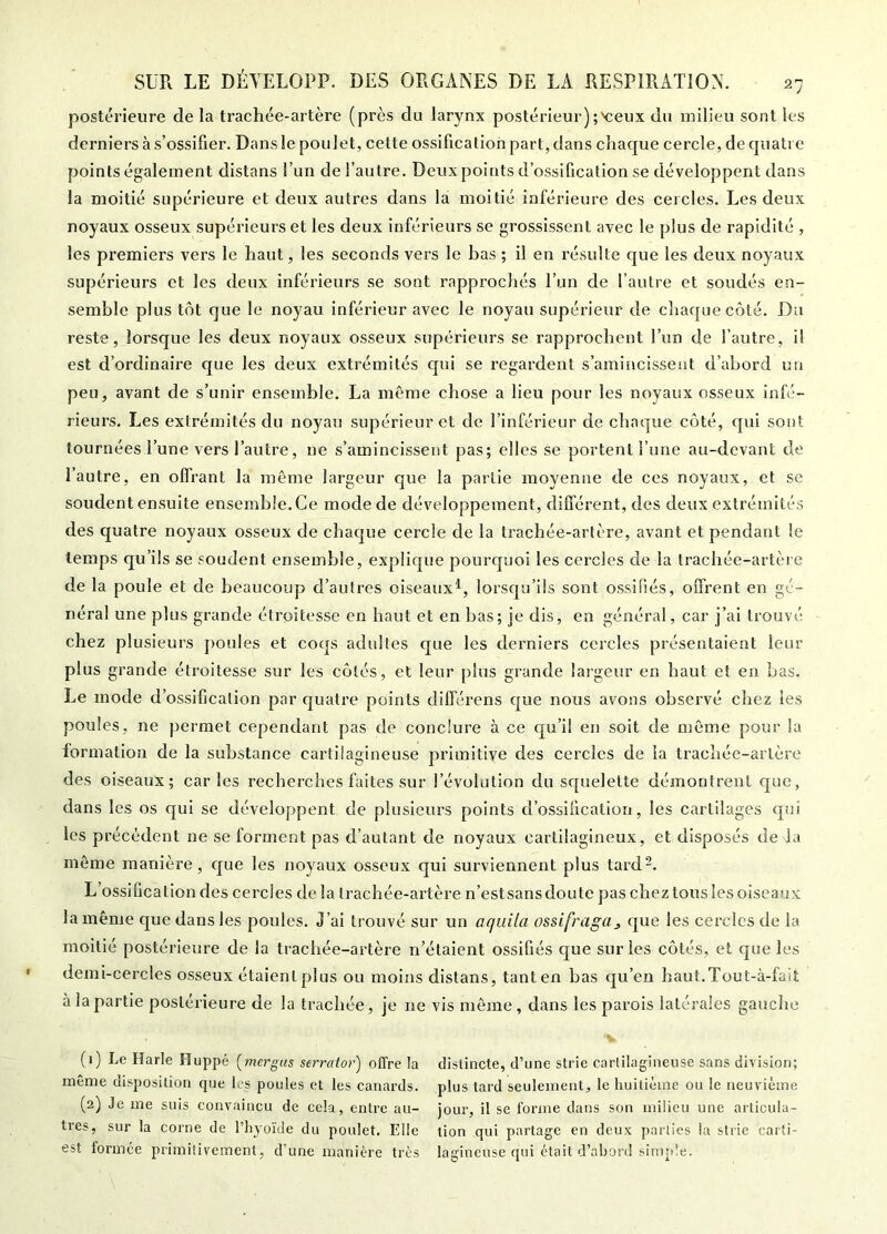 postérieure de la trachée-artère (près du larynx postérieur);'ceux du milieu sont les derniers à s’ossifier. Dansle poulet, cette ossification part, dans chaque cercle, de quatre points également distans l’un de l’autre. Deux points d’ossification se développent dans la moitié supérieure et deux autres dans la moitié inférieure des cercles. Les deux noyaux osseux supérieurs et les deux inférieurs se grossissent avec le plus de rapidité , les premiers vers le haut, les seconds vers le bas ; il en résulte que les deux noyaux supérieurs et les deux inférieurs se sont rapprochés l’un de l’autre et soudés en- semble plus tôt que le noyau inférieur avec le noyau supérieur de chaque côté. Du reste, lorsque les deux noyaux osseux supérieurs se rapprochent l’un de l’autre, il est d’ordinaire que les deux extrémités qui se regardent s’amincissent d’abord un peu, avant de s’unir ensemble. La même chose a lieu pour les noyaux osseux infé- rieurs. Les extrémités du noyau supérieur et de l’inférieur de chaque côté, qui sont tournées l’une vers l’autre, ne s’amincissent pas; elles se portent l’une au-devant de l’autre, en offrant la même largeur que la partie moyenne de ces noyaux, et se soudent ensuite ensemble. Ce mode de développement, différent, des deux extrémités des quatre noyaux osseux de chaque cercle de la trachée-artère, avant et pendant le temps qu’ils se soudent ensemble, explique pourquoi les cercles de la trachée-artère de la poule et de beaucoup d’autres oiseaux^, lorsqu’ils sont ossifiés, offrent en gé- néral une plus grande étroitesse en haut et en bas; je dis, en général, car j’ai trouvé chez plusieurs poules et coqs adultes que les derniers cercles présentaient leur plus grande étroitesse sur les côtés, et leur plus grande largeur en haut et en bas. Le mode d’ossification par cjuatre points différens que nous avons observé chez les poules, ne permet cependant pas de conclure à ce qu’il en soit de même pour la formation de la substance cartilagineuse primitive des cercles de la trachée-artère des oiseaux; caries recherches faites sur l’évolution du squelette démontrent que, dans les os qui se développent de plusieurs points d’ossification, les cartilages qui les précèdent ne se forment pas d’autant de noyaux cartilagineux, et disposés de la même manière, que les noyaux osseux qui surviennent plus tard-. L’ossification des cercles de la trachée-artère n’est sans doute pas chez tous les oiseaux la même que dans les poules. J’ai trouvé sur un aquila ossifraga^ que les cercles de fa moitié postérieure de la trachée-artère n’étaient ossifiés que sur les côtés, et que les demi-cer-cles osseux étaient plus ou moins distans, tant en bas qu’en haut.Tout-à-faiî à la partie postérieure de la trachée, je ne vis môme, dans les parois latérales gauche (1) Le Harle Huppé [mergas serraior) offre la distincte, d’une strie cartilagineuse sans division; même disposition que les poules et les canards, plus tard seulement, le huitième ou le neuvième (2) Je me suis convaincu de cela, entre au- jour, il se fonne dans son milieu une articula- tres, sur la corne de l’hyoïde du poulet. Elle tion qui partage en deux parties la strie carti- est formée primitivement, d’une manière très lagineuse qui était d’abord simple.