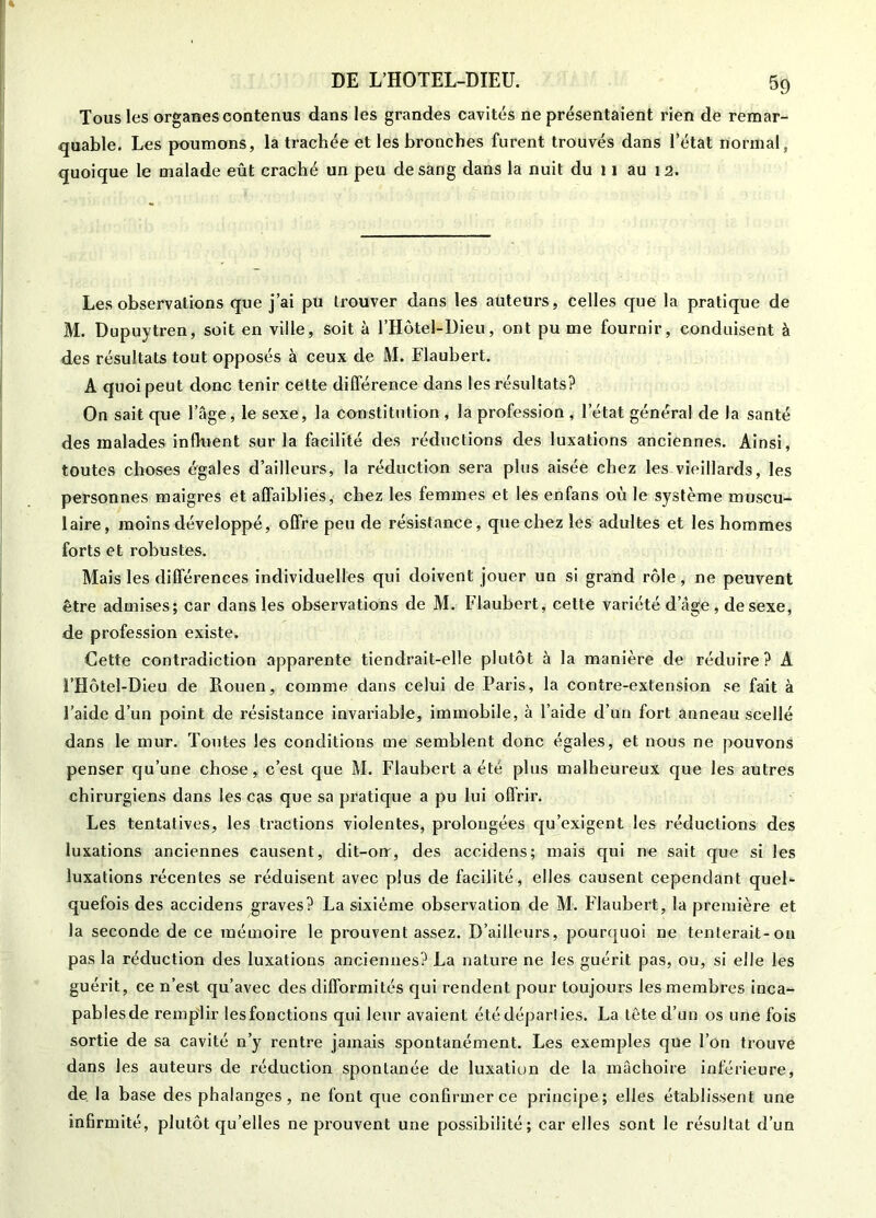 Tous les organes contenus dans les grandes cavités ne présentaient rien de remar- quable. Les poumons, la trachée et les bronches furent trouvés dans l’état normal, quoique le malade eût craché un peu de sang dans la nuit du 11 au 12. Les observations que j’ai pu trouver dans les auteurs, celles que la pratique de M. Dupuytren, soit en ville, soit à l’Hôtel-Dieu, ont pu me fournir, conduisent à des résultats tout opposés à ceux de M. Flaubert. A quoi peut donc tenir cette différence dans les résultats? On sait que l’âge, le sexe, la constitution , la profession , l’état général de la santé des malades influent sur la facilité des réductions des luxations anciennes. Ainsi, toutes choses é'gales d’ailleurs, la réduction sera plus aisée chez les vieillards, les personnes maigres et affaiblies, chez les femmes et les enfans où le système muscu- laire , moins développé, offre peu de résistance, que chez les adultes et les hommes forts et robustes. Mais les différences individuelles qui doivent jouer un si grand rôle, ne peuvent être admises; car dans les observations de M. Flaubert, cette variété d’âge , de sexe, de profession existe. Cette contradiction apparente tiendrait-elle plutôt à la manière de réduire? A FHôtel-Dieu de Kouen, comme dans celui de Paris, la contre-extension se fait à l’aide d’un point de résistance invariable, immobile, à l’aide d’un fort anneau scellé dans le mur. Toutes les conditions me semblent donc égales, et nous ne pouvons penser qu’une chose, c’est que M. Flaubert a été plus malheureux que les autres chirurgiens dans les cas que sa pratique a pu lui offrir. Les tentatives, les tractions violentes, prolongées qu’exigent les réductions des luxations anciennes causent, dit-on', des accidens; mais qui ne sait que si les luxations récentes se réduisent avec plus de facilité, elles causent cependant quel- quefois des accidens graves? La sixième observation de M. Flaubert, la première et la seconde de ce mémoire le prouvent assez. D’ailleurs, pourquoi ne tenterait-on pas la réduction des luxations anciennes? La nature ne les guérit pas, ou, si elle les guérit, ce n’est qu’avec des difformités qui rendent pour toujours les membres inca- pablesde remplir lesfonctions qui leur avaient été départies. La tête d’un os une fois sortie de sa cavité n’y rentre jamais spontanément. Les exemples que l’on trouve dans les auteurs de réduction spontanée de luxation de la mâchoire inférieure, de la base des phalanges, ne font que confirmer ce principe; elles établissent une infirmité, plutôt qu’elles ne pi'ouvent une possibilité; car elles sont le résultat d’un