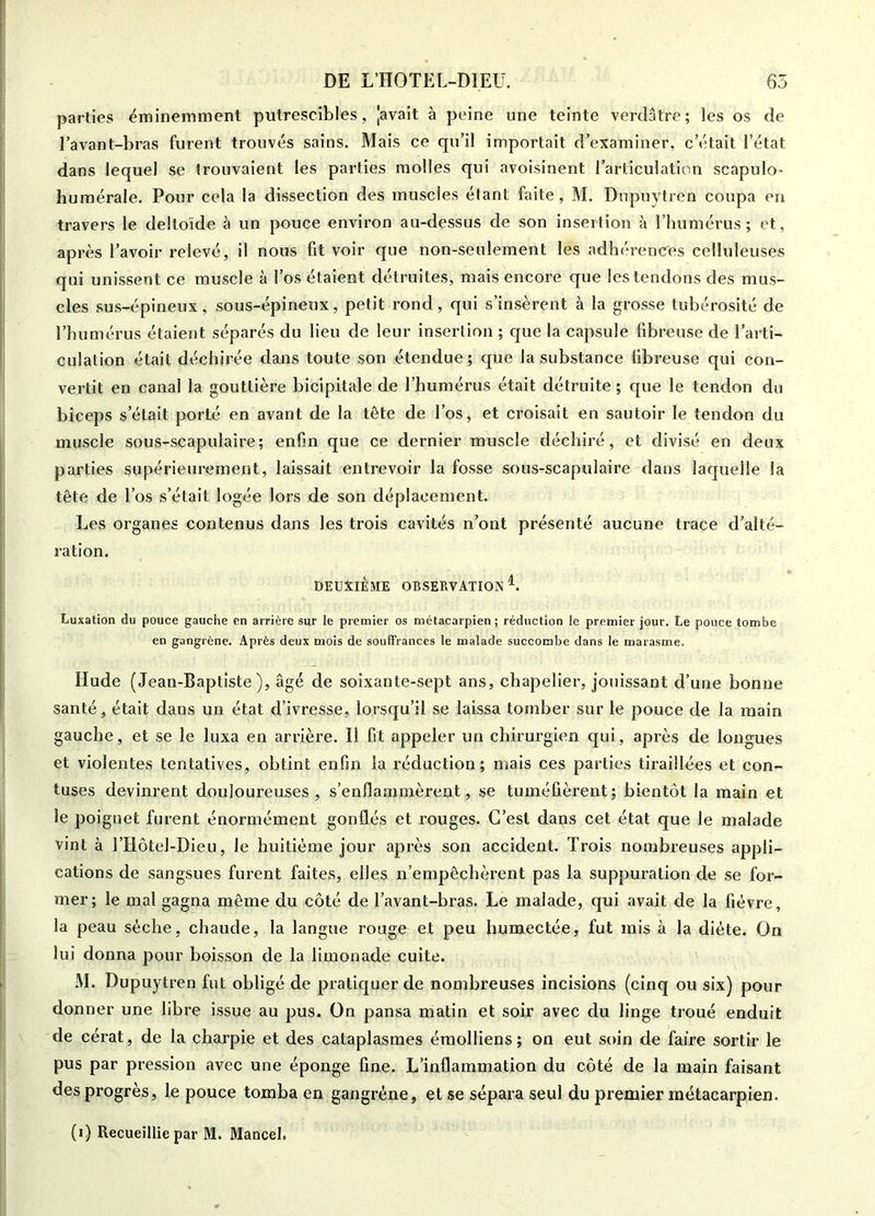 parties éminemment putrescibles, Javait à peine une teinte verdâtre; les os de l’avant-bras furent trouvés sains. Mais ce qu’il importait d’examiner, c’était l’état dans lequel se trouvaient les parties molles qui avoisinent l’articulation scapulo- huraérale. Pour cela la dissection des muscles étant faite, M. Dupuytren coupa en travers le deltoïde à un pouce environ au-dessus de son insertion à l’humérus; et, après l’avoir relevé, il nous fit voir que non-seulement les adhérences celluleuses qui unissent ce muscle à l’os étaient détruites, mais encore que les tendons des mus- cles sus-épineux, sous-épineux, petit rond, qui s’insèrent à la grosse tubérosité de l’humérus étaient séparés du lieu de leur insertion ; que la capsule fibreuse de l’arti- culation était déchirée dans toute son étendue; que la substance fibreuse qui con- vertit en canal la gouttière bicipitale de l’humérus était détruite ; que le tendon du biceps s’était porté en avant de la tête de l’os, et croisait en sautoir le tendon du muscle sous-scapulaire; enfin que ce dernier muscle déchiré, et divisé en deux parties supérieurement, laissait entrevoir la fosse sous-scapulaire dans laquelle la tête de l’os s’était logée lors de son déplacement. Les organes contenus dans les trois cavités n’ont présenté aucune trace d’alté- ration. DEUXIÈME OBSERVATION L Luxation du pouce gauche en arrière sur le premier os métacarpien ; réduction le premier jour. Le pouce tombe en gangrène. Après deux mois de souffrances le malade succombe dans le marasme. Hude (Jean-Baptiste), âgé de soixante-sept ans, chapelier, jouissant d’une bonne santé, était dans un état d’ivresse, lorsqu’il se laissa tomber sur le pouce de la main gauche, et se le luxa en arrière. Il fit appeler un chirurgien qui, après de longues et violentes tentatives, obtint enfin la réduction; mais ces parties tiraillées et con- tuses devinrent douloureuses, s’enflammèrent, se tuméfièrent; bientôt la main et le poignet furent énormément gonflés et rouges. C’est dans cet état que le malade vint à l’Hôtel-Dieu, le huitième jour après son accident. Trois nombreuses appli- cations de sangsues furent faites, elles n’empêchèrent pas la suppuration de se for- mer; le mal gagna même du côté de l’avant-bras. Le malade, qui avait de la fièvre, la peau sèche, chaude, la langue rouge et peu humectée, fut mis à la diète. On lui donna pour boisson de la limonade cuite. M. Dupuytren fut obligé de pratiquer de nombreuses incisions (cinq ou six) pour donner une libre issue au pus. On pansa matin et soir avec du linge troué enduit de cérat, de la charpie et des cataplasmes émolliens; on eut soin de faire sortir le pus par pression avec une éponge fine. L’inflammation du côté de la main faisant des progrès, le pouce tomba en gangrène, et se sépara seul du premier métacarpien.