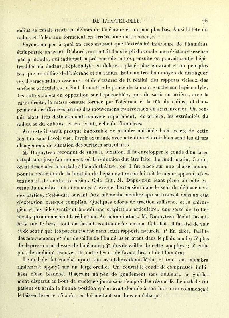 radius se faisait sentir en dehors de l’olécrane et un peu plus bas. Ainsi la tète du radius et l’olécrane formaient en arrière une masse osseuse. Voyons un peu à quoi on reconnaissait que l’extrémité inférieure de l’humérus était portée en avant. D’abord, on sentait dans le pli du coude une résistance osseuse peu profonde, qui indiquait la présence de cet os; ensuite on pouvait sentir l’épi- trochlée en dedans, l’épicondyle en dehors , placés plus en avant et un peu plus bas que les saillies de l’olécrane et du radius. Enfin un très bon moyen de distinguer ces diverses saillies osseuses, et de s’assurer de la réalité des rapports vicieux des surfaces articulaires, c’était de mettre le pouce de la main gauche sur l’épicondyle, les autres doigts en opposition sur l’épitrochlée, puis de saisir en arrière, avec la main droite, la masse osseuse formée par l’olécrane et la tête du radius, et d’im- primer à ces diverses parties des mouvemens transversaux en sens inverses. On sen- tait alors très distinctement mouvoir séparément, en arrière, les extrémités du radius et du cubitus, et en avant, celle de l’humérus. Au reste il serait presque impossible de prendre une idée bien exacte de cette luxation sans l’avoir vue , l’avoir examinée avec attention et avoir bien senti les divers changemens de situation des surfaces articulaires M. Dupuytren reconnut de suite la luxation. Il fit envelopper le coude d’un large cataplasme jusqu’au moment où la réduction dut être faite. Le lundi matin, 5 août, on fit descendre le malade à l’amphithéâtre , où il fut placé sur une chaise comme pour la réduction de la luxation de l’épaule,et où on lui mit le même appareil d’ex- tension et de contre-extension. Cela fait, M. Dupuytren étant placé au côté ex- terne du membre, on commença à exercer l’extension dans le sens du déplacement des parties, c’est-à-dire suivant l’axe même du membre qui se trouvait dans un état d’extension presque complète. Quelques efforts de traction suffisent, et le chirur- gien et les aides sentirent bientôt une crépitation articulaire, une sorte de frotte- ment, qui annonçaient la réduction. Au même instant, M. Dupuytren fléchit l’avant- bras sur le bras, tout en faisant continuerl’extension. Gela fait, il fut aisé de voir et de sentir que les parlies étaient dans leurs rapports naturels. i° En effet, facilité des mouvemens ; 2° plus de saillie de l’humérus en avant dans le pli du coude ; 5“ plus de dépression au-dessus de l’olécrane; 4° plus de saillie de cette apophyse; 5“ enfin plus de mobilité transversale entre les os de l’avant-bras et de l’humérus. Le malade fut couché ayant son avant-bras demi-fféchi, et tout son membre également appuyé sur un large oreiller. On couvrit le coude de compresses imbi- bées d’eau blanche. Il survint un peu de gonflement sans douleur; ce gonfle- ment disparut au bout de quelques jours sans l’emploi des résolutifs. Le malade fut patient et garda la bonne position qu’on avait donnée à son bras : on commença à le laisser lever le i3 août, en lui mettant son bras en écharpe.