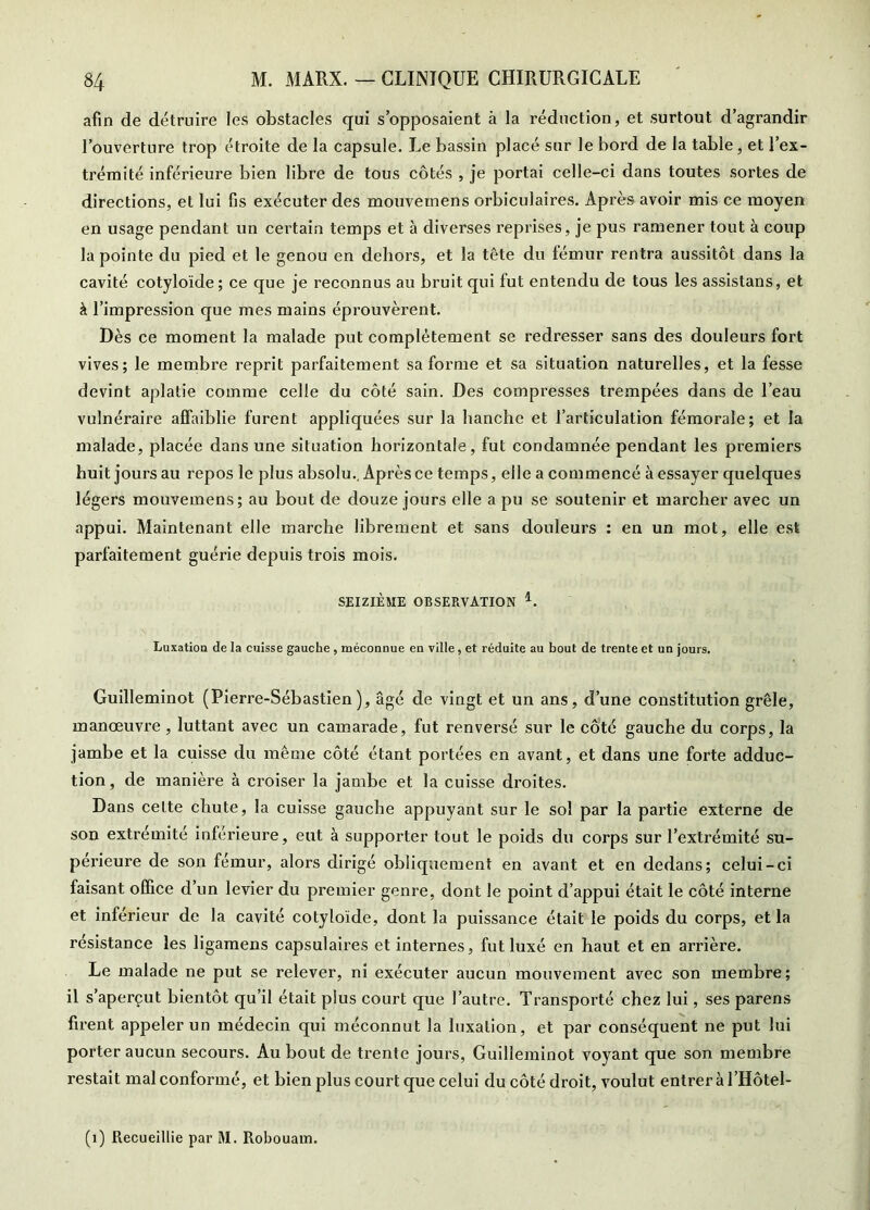 afin de détruire les obstacles qui s’opposaient à la réduction, et surtout d’agrandir l’ouverture trop étroite de la capsule. Le bassin placé sur le bord de la table, et l’ex- trémité inférieure bien libre de tous côtés , je portai celle-ci dans toutes sortes de directions, et lui fis exécuter des mouvemens orbiculaires. Après avoir mis ce moyen en usage pendant un certain temps et à diverses reprises, je pus ramener tout à coup la pointe du pied et le genou en dehors, et la tête du lémur rentra aussitôt dans la cavité cotyloïde ; ce que je reconnus au bruit qui fut entendu de tous les assistans, et à l’impression que mes mains éprouvèrent. Dès ce moment la malade put complètement se redresser sans des douleurs fort vives; le membre reprit parfaitement sa forme et sa situation naturelles, et la fesse devint aplatie comme celle du côté sain. Des compresses trempées dans de l’eau vulnéraire affaiblie furent appliquées sur la hanche et l’articulation fémorale; et la malade, placée dans une situation horizontale, fut condamnée pendant les premiers huit jours au repos le plus absolu.. Après ce temps, elle a commencé à essayer quelques légers mouvemens; au bout de douze jours elle a pu se soutenir et marcher avec un appui. Maintenant elle marche librement et sans douleurs : en un mot, elle est parfaitement guérie depuis trois mois. SEIZIÈME OBSERVATION Luxatioa de la cuisse gauche , méconnue en ville, et réduite au bout de trente et un jours. Guilleminot (Pierre-Sébastien), âgé de vingt et un ans, d’une constitution grêle, manœuvre , luttant avec un camarade, fut renversé sur le côté gauche du corps, la jambe et la cuisse du même côté étant portées en avant, et dans une forte adduc- tion , de manière à croiser la jambe et la cuisse droites. Dans celte chute, la cuisse gauche appuyant sur le sol par la partie externe de son extrémité inférieure, eut à supporter tout le poids du corps sur l’extrémité su- périeure de son fémur, alors dirigé obliquement en avant et en dedans; celui-ci faisant office d’un levier du premier genre, dont le point d’appui était le côté interne et inférieur de la cavité cotyloïde, dont la puissance était le poids du corps, et la résistance les ligamens capsulaires et internes, fut luxé en haut et en arrière. Le malade ne put se relever, ni exécuter aucun mouvement avec son membre; il s’aperçut bientôt qu’il était plus court que l’autre. Transporté chez lui, ses parens firent appeler un médecin qui méconnut la luxation, et par conséquent ne put lui porter aucun secours. Au bout de trente jours, Guilleminot voyant que son membre restait mal conformé, et bien plus court que celui du côté droit, voulut entrer à l’Hôtel-