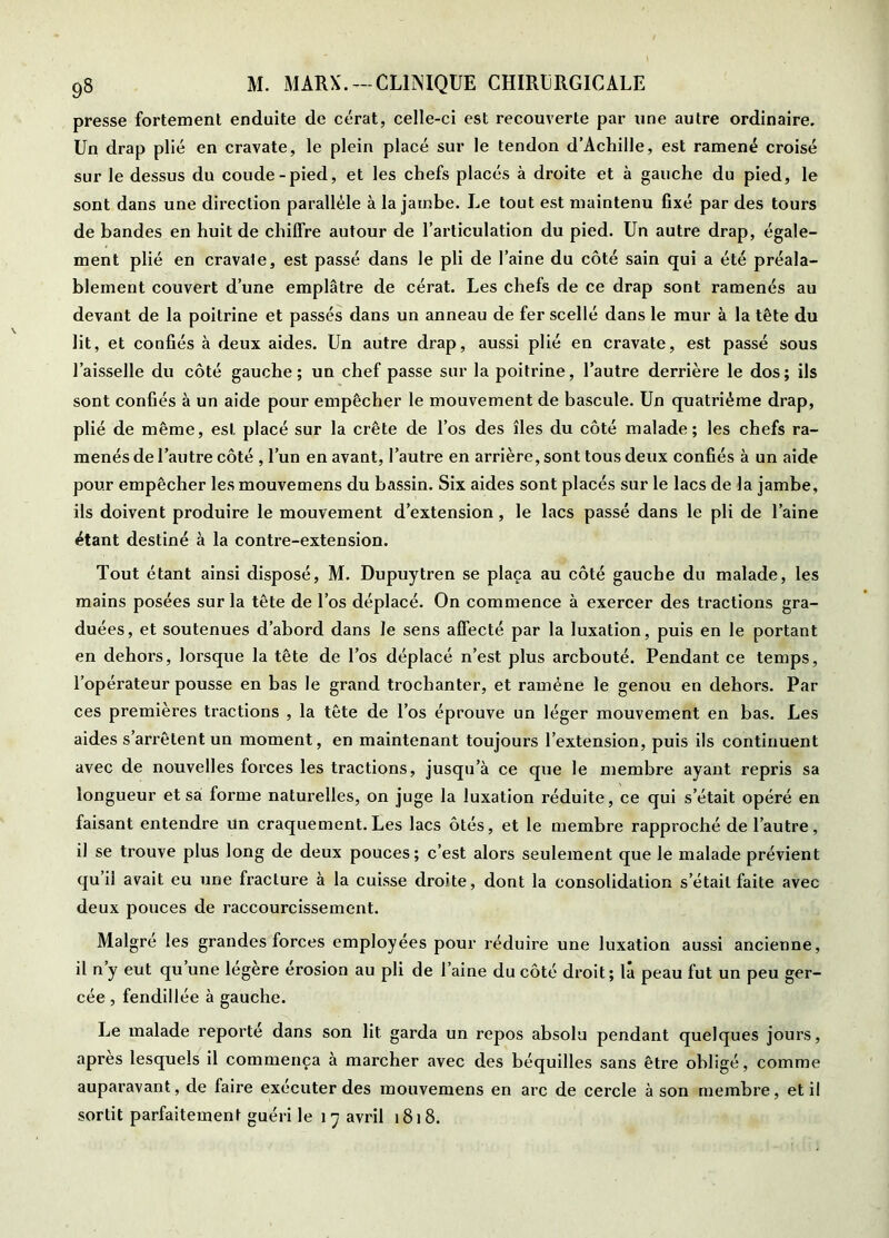 presse fortement enduite de cérat, celle-ci est recouverte par une autre ordinaire. Un drap plié en cravate, le plein placé sur le tendon d’Achille, est ramené croisé sur le dessus du coude-pied, et les chefs placés à droite et à gauche du pied, le sont dans une direction parallèle à la jambe. Le tout est maintenu fixé par des tours de bandes en huit de chiffre autour de l’articulation du pied. Un autre drap, égale- ment plié en cravate, est passé dans le pli de l’aine du côté sain qui a été préala- blement couvert d’une emplâtre de cérat. Les chefs de ce drap sont ramenés au devant de la poitrine et passés dans un anneau de fer scellé dans le mur à la tête du lit, et confiés à deux aides. Un autre drap, aussi plié en cravate, est passé sous l’aisselle du côté gauche; un chef passe sur la poitrine, l’autre derrière le dos; ils sont confiés à un aide pour empêcher le mouvement de bascule. Un quatrième drap, plié de même, est placé sur la crête de l’os des îles du côté malade; les chefs ra- menés de l’autre côté , l’un en avant, l’autre en arrière, sont tous deux confiés à un aide pour empêcher les mouvemens du bassin. Six aides sont placés sur le lacs de la jambe, ils doivent produire le mouvement d’extension, le lacs passé dans le pli de l’aine étant destiné à la contre-extension. Tout étant ainsi disposé, M. Dupuytren se plaça au côté gauche du malade, les mains posées sur la tête de l’os déplacé. On commence à exercer des tractions gra- duées, et soutenues d’abord dans le sens affecté par la luxation, puis en le portant en dehors, lorsque la tête de l’os déplacé n’est plus arcbouté. Pendant ce temps, l’opérateur pousse en bas le grand trochanter, et ramène le genou en dehors. Par ces premières tractions , la tête de l’os éprouve un léger mouvement en bas. Les aides s’arrêtent un moment, en maintenant toujours l’extension, puis ils continuent avec de nouvelles forces les tractions, jusqu’à ce que le membre ayant repris sa longueur et sa forme naturelles, on juge la luxation réduite, ce qui s’était opéré en faisant entendre un craquement.Les lacs ôtés, et le membre rapproché de l’autre, il se trouve plus long de deux pouces; c’est alors seulement que le malade prévient qu’il avait eu une fracture à la cuisse droite, dont la consolidation s’était faite avec deux pouces de raccourcissement. Maigre les grandes forces employées pour réduire une luxation aussi ancienne, il n’y eut qu’une légère érosion au pli de l’aine du côté droit; là peau fut un peu ger- cée , fendillée à gauche. Le malade reporte dans son lit garda un repos absolu pendant quelques jours, apres lesquels il commença à marcher avec des béquilles sans être obligé, comme auparavant, de faire exécuter des mouvemens en arc de cercle à son membre, et il sortit parfaitement guéri le i 7 avril 1818.