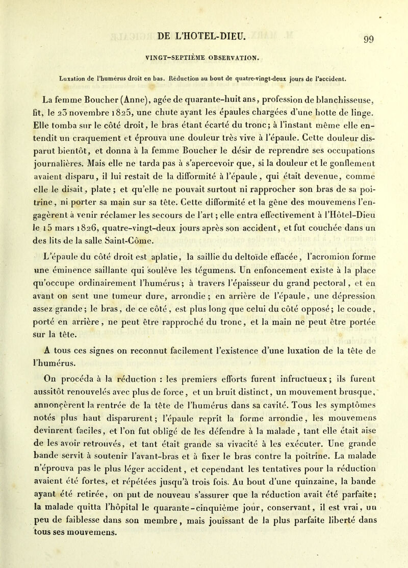 VINGT-SEPTIÈME OBSERVATION. Luxation de l’humérus droit en bas. Réduction au bout de quatre-vingt-deux jours de l’accident. La femme Boucher (Anne), âgée de quarante-huit ans, profession de blanchisseuse, fît, le novembre i8a5, une chute ayant les épaules chargées d’une hotte de linge. Elle tomba sur le côté droit, le bras étant écarté du tronc; à l’instant même elle en- tendit un craquement et éprouva une douleur très vive à l’épaule. Cette douleur dis- parut bientôt, et donna à la femme Boucher le désir de reprendre ses occupations journalières. Mais elle ne tarda pas à s’apercevoir que, si la douleur et le gonflement avaient disparu, il lui restait de la difformité à l’épaule , qui était devenue, comme elle le disait, plate ; et qu’elle ne pouvait surtout ni rapprocher son bras de sa poi- trine , ni porter sa main sur sa tête. Cette difformité et la gêne des mouvemens l’en- gagèrent à venir réclamer les secours de l’art ; elle entra effectivement à l’Hôtel-Dieu le i5 mars 1826, quatre-vingt-deux jours après son accident, et fut couchée dans un des lits de la salle Saint-Côme. L’épaule du côté droit est aplatie, la saillie du deltoïde effacée, l’acromion forme une éminence saillante qui soulève les tégumens. Un enfoncement existe à la place qu’occupe ordinairement l’humérus ; à travers l’épaisseur du grand pectoral, et en avant on sent une tumeur dure, arrondie; en arrière de l’épaule, une dépression assez grande ; le bras, de ce côté, est plus long que celui du côté opposé; le coude, porté en arrière, ne peut être rapproché du tronc, et la main ne peut être portée sur la tête. A tous ces signes on reconnut facilement l’existence d’une luxation de la tête de l’humérus. On procéda à la réduction : les premiers efforts furent infructueux ; ils furent aussitôt renouvelés avec plus de force, et un bruit distinct, un mouvement brusque, annoncèrent la rentrée de la tête de l’humérus dans sa cavité. Tous les symptômes notés plus haut disparurent ; l’épaule reprit la forme arrondie, les mouvemens devinrent faciles, et l’on fut obligé de l'es défendre à la malade , tant elle était aise de les avoir retrouvés, et tant était grande sa vivacité à les exécuter. Une grande bande servit à soutenir l’avant-bras et à fixer le bras contre la poitrine. La malade n’éprouva pas le plus léger accident, et cependant les tentatives pour la réduction avaient été fortes, et répétées jusqu’à trois fois. Au bout d’une quinzaine, la bande ayant été retirée, on put do nouveau s’assurer que la réduction avait été parfaite; la malade quitta l’hôpital le quarante-cinquième jour, conservant, il est vrai, un peu de faiblesse dans son membre, mais jouissant de la plus parfaite liberté dans tous ses mouvemens.