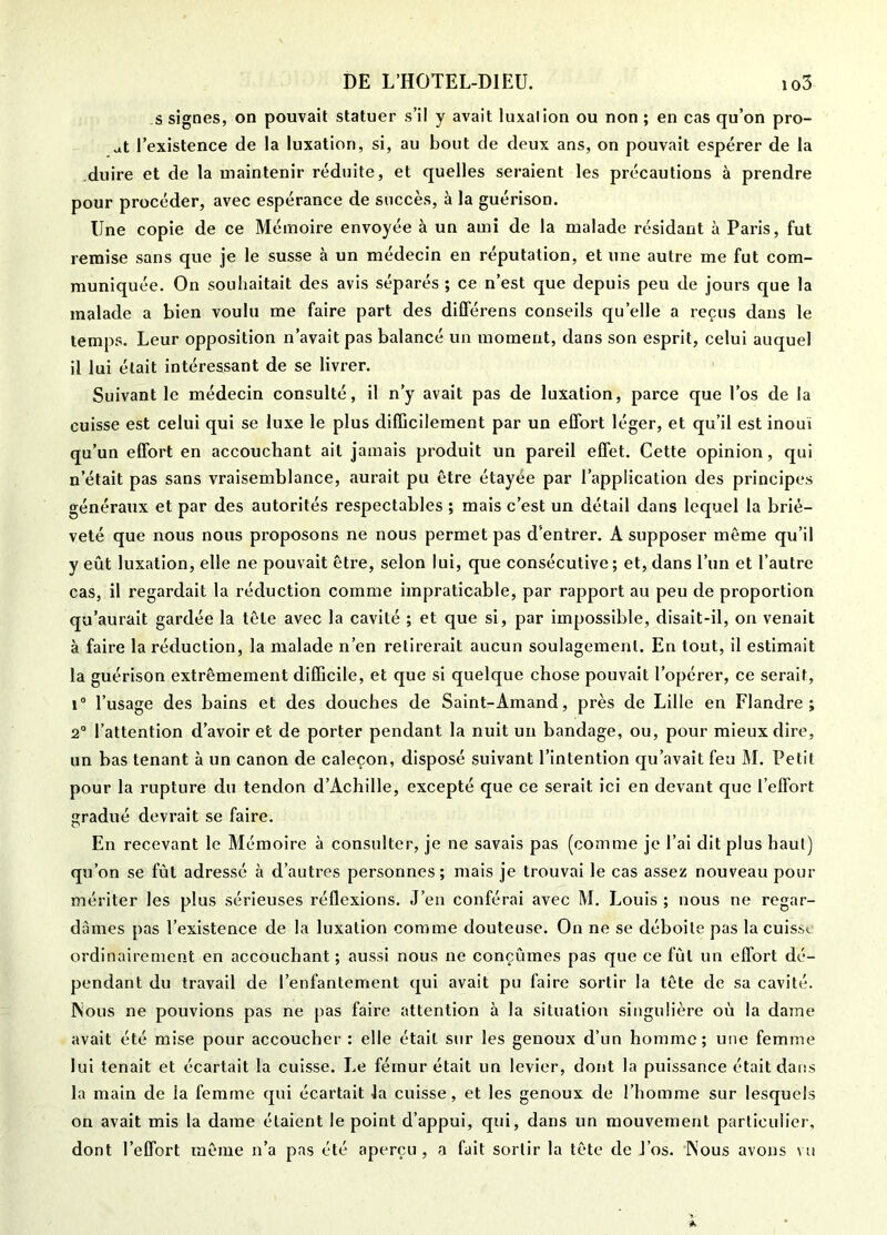 s signes, on pouvait statuer s’il y avait luxai ion ou non ; en cas qu’on pro- at l’existence de la luxation, si, au bout de deux ans, on pouvait espérer de la .duire et de la maintenir réduite, et quelles seraient les précautions à prendre pour procéder, avec espérance de succès, à la guérison. Une copie de ce Mémoire envoyée à un ami de la malade résidant à Paris, fut remise sans que je le susse à un médecin en réputation, et une autre me fut com- muniquée. On souhaitait des avis séparés ; ce n’est que depuis peu de jours que la malade a bien voulu me faire part des différens conseils qu’elle a reçus dans le temps. Leur opposition n’avait pas balancé un moment, dans son esprit, celui auquel il lui était intéressant de se livrer. Suivant le médecin consulté, il n’y avait pas de luxation, parce que l’os de la cuisse est celui qui se luxe le plus difficilement par un effort léger, et qu’il est inouï qu’un effort en accouchant ait jamais produit un pareil effet. Cette opinion, qui n’était pas sans vraisemblance, aurait pu être étayée par l’application des principes généraux et par des autorités respectables ; mais c’est un détail dans lequel la briè- veté que nous nous proposons ne nous permet pas d’entrer. A supposer même qu’il y eût luxation, elle ne pouvait être, selon lui, que consécutive ; et, dans l’un et l’autre cas, il regardait la réduction comme impraticable, par rapport au peu de proportion qu’aurait gardée la tête avec la cavité ; et que si, par impossible, disait-il, on venait à faire la réduction, la malade n’en retirerait aucun soulagement. En tout, il estimait la guérison extrêmement difficile, et que si quelque chose pouvait l’opérer, ce serait, i“ l’usage des bains et des douches de Saint-Amand, près de Lille en Flandre; 2° l’attention d’avoir et de porter pendant la nuit un bandage, ou, pour mieux dire, un bas tenant à un canon de caleçon, disposé suivant l’intention qu’avait feu M. Petit pour la rupture du tendon d’Achille, excepté que ce serait ici en devant que l’effort gradué devrait se faire. En recevant le Mémoire à consulter, je ne savais pas (comme je l’ai dit plus haut) qu’on se fût adressé à d’autres personnes ; mais je trouvai le cas assez nouveau pour mériter les plus sérieuses réflexions. J’en conférai avec M, Louis ; nous ne regar- dâmes pas l’existence de la luxation comme douteuse. On ne se déboite pas la cuiss»- ordinairement en accouchant ; aussi nous ne conçûmes pas que ce fût un effort dé- pendant du travail de l’enfantement qui avait pu faire sortir la tête de sa cavité. INous ne pouvions pas ne pas faire attention à la situation singulière où la dame avait été mise pour accoucher : elle était sur les genoux d’un homme; une femme lui tenait et écartait la cuisse. Le fémur était un levier, dont la puissance était dans la main de la femme qui écartait la cuisse, et les genoux de l’homme sur lesquels on avait mis la dame étaient le point d’appui, qui, dans un mouvement particulier, dont l’effort même n’a pas été aperçu , a fait sortir la tête de l’os. INous avons vu