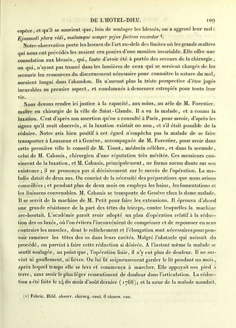 espèce, et qu’il se souvient que, loin de soulager les blessés, on a aggravé leur mal : Ejusmodi plura vidi, malumque semper pejus factum recordor Notre observation porte les bornes de l’art au-delà des limites où les grands maîtres qui nous ont précédés les avaient cru posées d’une manière invariable. Elle offre une consolation aux blessés , qui, faute d’avoir été à portée des secours de la chirurgie , ou qui, n’ayant pas trouvé dans les lumières de ceux qui se seraient chargés de les secourir les ressources du discernement nécessaire pour connaître la nature du mal, auraient langui dans l’abandon. Ils n’auront plus la triste perspective d’être jugés incurables au premier aspect, et condamnés à demeurer estropiés pour toute leur vie. Nous devons rendre ici justice à la capacité, aux soins, au zèle de M. Forestier, maître en chirurgie de la ville de Saint - Claude. Il a vu la malade, et a connu la luxation. C’est d’après son assertion qu’on a consulté à Paris, pour savoir, d’après les signes qu’il avait observés, si la luxation existait on non, et s’il était possibfe de la réduire. Notre avis bien positif à cet égard n’empêcha pas la malade de se faire transporter à Lausanne et à Genève, accompagnée de M. Forestier, pour avoir dans cette première ville le conseil de M. Tissot, médecin célèbre, et dans la seconde, celui de M. Cabanis, chirurgien d’une réputation très méritée. Ces messieurs con- vinrent de la luxation, et M. Cabanis, principalement, ne forma aucun doute sur son existence ; il ne prononça pas si décisivement sur le succès de l’opération. La ma- ladie datait de deux ans. On convint de la nécessité des préparations que nous avions conseillées ; et pendant plus de deux mois on employa les bains, les fomentations el les linimens convenables. M. Cabanis se transporte de Genève chez la dame malade. Il se servit de la machine de M. Petit pour faire les extensions. Il éprouva d’abord une grande résistance de la part des têtes du triceps, contre lesquelles la machine arc-boutait. L’académie paraît avoir adopté un plan d’opération relatif à la réduc- tion des os luxés, où l’on évitera l’inconvénient de comprimer et de repousser en sens contraire les muscles, dont le relâchement et l’élongation sont nécessaires pour pou- voir ramener les têtes des os dans leurs cavités. Malgré l’obstacle qui naissait du procédé, on parvint à faire cette réduction si désirée. A l’instant même la malade se sentit soulagée, au point que , l’opération finie, il n’y eut plus de douleur. Il ne sur- vint ni gonflement, ni fièvre. On lui fit soigneusement garder le lit pendant un mois, après lequel temps elle se leva et commença à marcher. Elle appuyait son pied à terre, sans avoir le plus léger ressentiment de douleur dans l’articulation. La réduc- tion a été faite le 24 du mois d’août dernier ( iy68); et la sœur de la malade mandait, (0 Fabric. Hild. observ. chirurg. cent. 6 observ. 100.