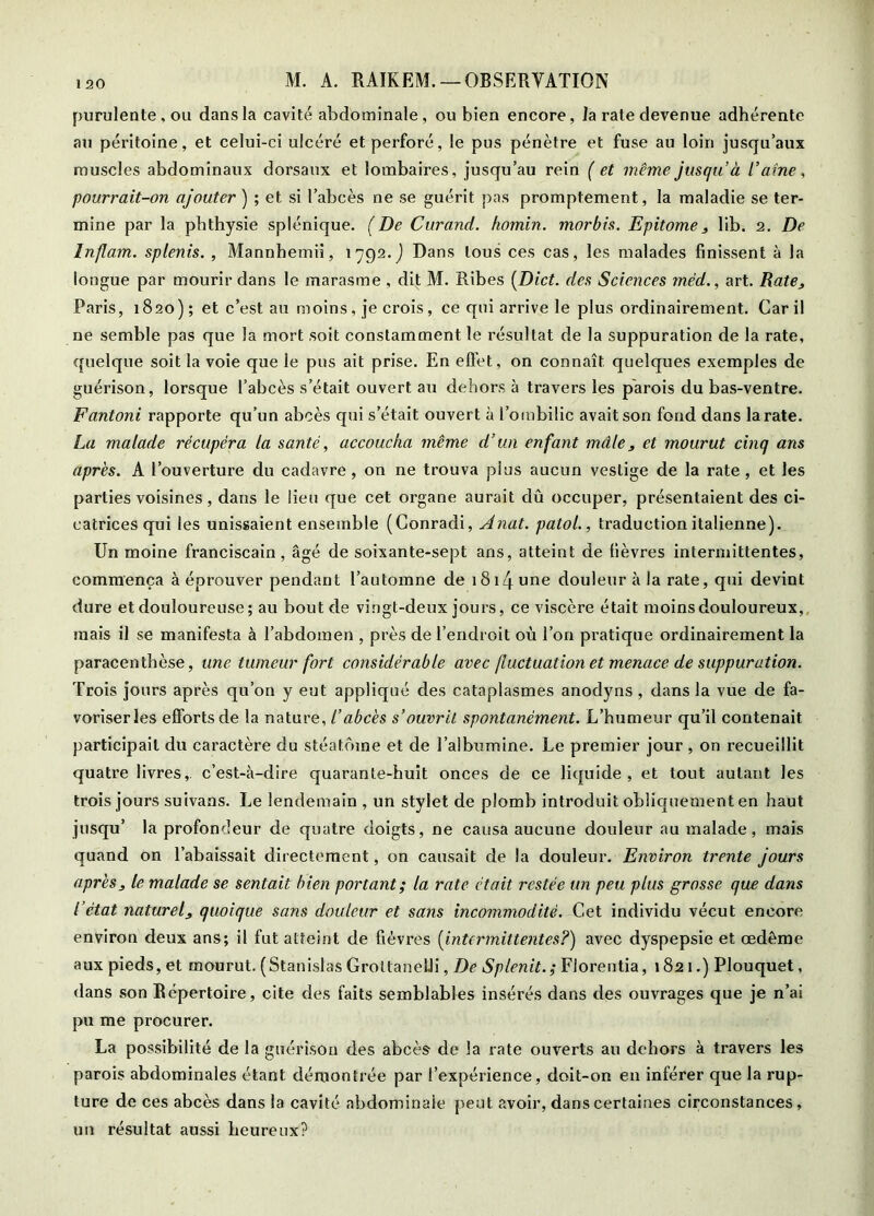 purulente, OLi dans la cavité abdominale, ou bien encore, la rate devenue adhérente au péritoine, et celui-ci ulcéré et perforé, le pus pénètre et fuse au loin jusqu’aux muscles abdominaux dorsaux et lombaires, jusqu’au rein ( et même jusqu’à l’aine, pourrait-on ajouter ) ; et si l’abcès ne se guérit pas promptement, la maladie se ter- mine par la pbthysie splénique. (De Curand. homin. morbis. Epitome^ lib. 2. De Inflam. splenis. , Mannhemii, 1792. j Dans tous ces cas, les malades finissent à la longue par mourir dans le marasme , dit M. Ribes {Diet, des Sciences méd., art. Rate, Paris, 1820) ; et c’est au moins, je crois, ce qui arrive le plus ordinairement. Car il ne semble pas que la mort soit constamment le résultat de la suppuration de la rate, quelque soit la voie que le pus ait prise. En efl'et, on connaît quelques exemples de guérison, lorsque l’abcès s’était ouvert au dehors à travers les parois du bas-ventre. Fantoni rapporte qu’un abcès qui s’était ouvert à l’ombilic avait son fond dans la rate. La malade récupéra la santé, accoucha même d’un enfant mâle, et mourut cinq ans après. A l’ouverture du cadavre, on ne trouva plus aucun vestige de la rate, et les parties voisines, dans le lieu que cet organe aurait dû occuper, présentaient des ci- catrices qui les unissaient ensemble (Conradi, Anat. patol., traduction italienne). Un moine franciscain, âgé de soixante-sept ans, atteint de lièvres intermittentes, commença à éprouver pendant l’automne de i8i4 une douleur à la rate, qui devint dure et douloureuse ; au bout de vingt-deux jours, ce viscère était moins douloureux,, mais il se manifesta à l’abdomen , près de l’endroit où l’on pratique ordinairement la paracenthèse, une tumeur fort considérable avec fluctuation et menace de suppuration. Trois jours après qu’on y eut appliqué des cataplasmes anodyns , dans la vue de fa- voriser les efforts de la nature, l’abcès s’ouvrit spontanément. L’humeur qu’il contenait participait du caractère du stéatôine et de l’albumine. Le premier jour, on recueillit quatre livres,, c’est-à-dire quarante-huit onces de ce liquide, et tout autant les trois jours suivans. Le lendemain , un stylet de plomb introduit oblicjuement en haut jusqu’ la profondeur de quatre doigts, ne causa aucune douleur au malade, mais quand on l’abaissait directement, on causait de la douleur. Environ trente jours après, le malade se sentait bien portant; la rate était restée un peu plus grosse que dans l’état naturel, quoique sans douleur et sans incommodité. Cet individu vécut encore environ deux ans; il fut atteint de fièvres {intermittentes?) avec dyspepsie et œdème aux pieds, et mourut. (Stanislas GroltaneUi, De Splenit.; Fiorentia, 1821.) Plouquet, dans son Répertoire, cite des faits semblables insérés dans des ouvrages que je n’ai pu me procurer. La possibilité de la guérison des abcès de la rate ouverts au dehors à travers les parois abdominales étant démontrée par l’expérience, doit-on eu inférer que la rup- ture de ces abcès dans la cavité abdominale peut avoir, dans certaines circonstances, un résultat aussi heureux?