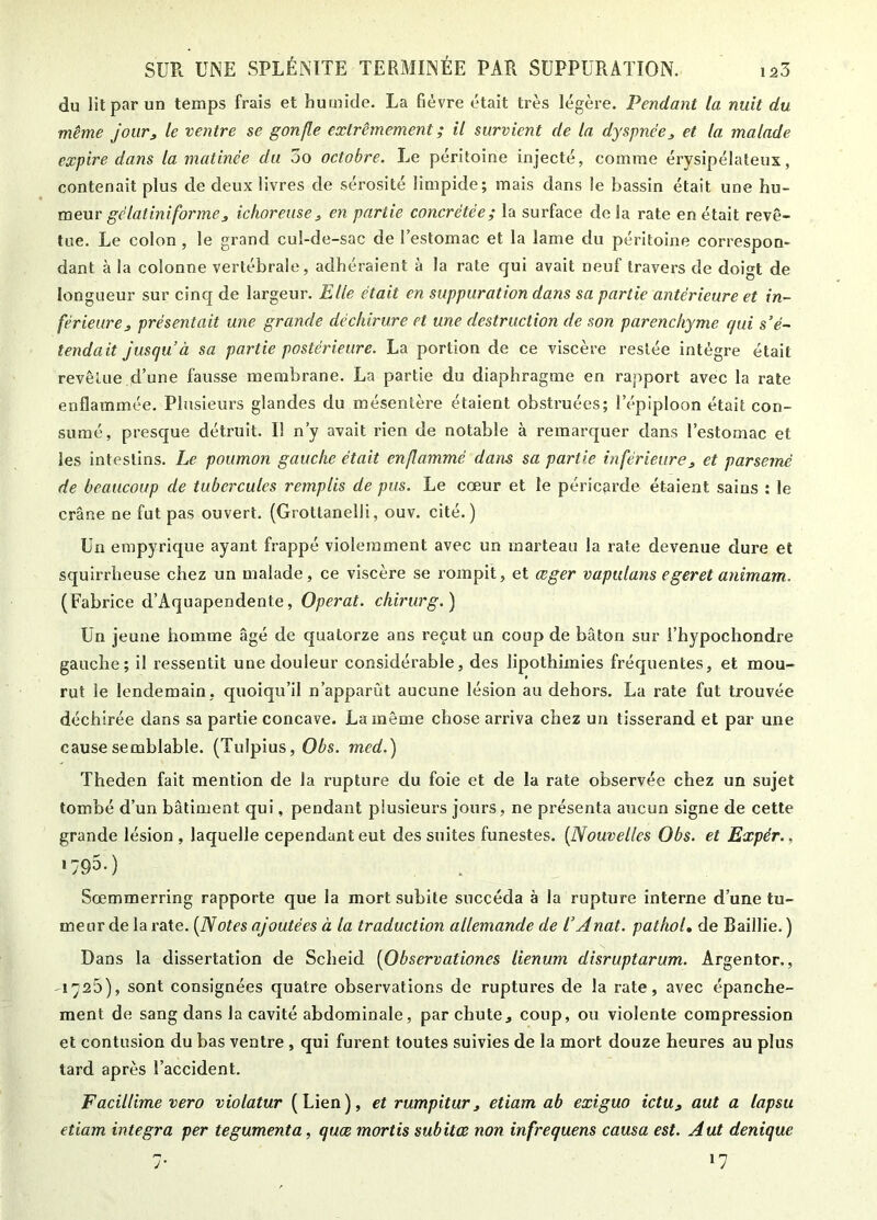 du lit par un temps frais et humide. La fièvre était très légère. Pendant la nuit du même jour, le ventre se gonfle extrêmement ; il survient de la dyspnée^ et la malade expire dans la matinée du 5o octobre. Le péritoine injecté, comme érysipélateux, contenait plus de deux livres de sérosité limpide; mais dans le bassin était une hu- meur g-cYafmi/brinCj ichoreuse^ en partie concrétée; la surface delà rate en était revê- tue. Le colon , le grand cul-de-sac de l’estomac et la lame du péritoine correspon- dant à la colonne vertébrale, adhéraient à la rate cjui avait neuf travers de doigt de longueur sur cinq de largeur. Elle était en suppuration dans sa partie antérieure et in- férieure ^ présentait une grande déchirure et une destruction de son parenchyme qui s’é- tendait jusqu’à sa partie postérieure. La portion de ce viscère restée intègre était revêtue d’une fausse membrane. La partie du diaphragme en rapport avec la rate enflammée. Plusieurs glandes du mésentère étaient obstruées; l’épiploon était con- sumé, prescjue détruit. Il n’y avait rien de notable à remarquer dans l’estomac et les intestins. Le poumon gauche était enflammé dans sa partie inférieure^ et parsemé de beaucoup de tubercules remplis de pus. Le cœur et le péricarde étaient sains ; le crâne ne fut pas ouvert. (Grottanelli, ouv. cité.) Un empyrique ayant frappé violemment avec un marteau la rate devenue dure et squirrheuse chez un malade, ce viscère se rompit, et œger vapiilans egeret animam. (Fabrice d’Aquapendente, Opérât, chirurg.) Un jeune homme âgé de quatorze ans reçut un coup de bâton sur l’hypochondre gauche; il ressentit une douleur considérable, des lipothimies fréquentes, et mou- rut le lendemain, quoiqu’il n’apparût aucune lésion au dehors. La rate fut trouvée déchirée dans sa partie concave. La même chose arriva chez un tisserand et par une cause semblable. (Tulpius, 0^»s. med.) Theden fait mention de la rupture du foie et de la rate observée chez un sujet tombé d’un bâtiment qui, pendant plusieurs jours, ne présenta aucun signe de cette grande lésion , laquelle cependant eut des suites funestes. {Nouvelles Obs. et Expér., •793-) Sœmmerring rapporte que la mort subite succéda à la rupture interne d’une tu- meur de la rate. {Notes ajoutées à la traduction allemande de l’Anat. pathol, de Baillie. ) Dans la dissertation de Scheid {Observationes lienum disruptarum. Argentor., -i'^25), sont consignées quatre observations de ruptures de la rate, avec épanche- ment de sang dans la cavité abdominale, parchute^ coup, ou violente compression et contusion du bas ventre, qui furent toutes suivies de la mort douze heures au plus tard après l’accident. Facillime vero violatur (Lien), etrumpitur, etiam ab exiguo ictu^ aut a lapsu etiam integra per tegumenta, qiice mortis subites non infrequens causa est. Aut denique 7. 17