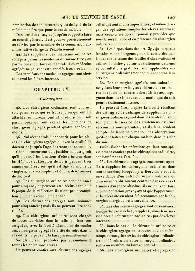 nomination de son successeur, est désigné de la même manière que pour le cas de maladie. Dans ces deux cas, et jusqu’au rapport à faire au conseil général, il est pourvu provisoirement au service par le membre de la commission ad- ministrative chargé de l’établissement. 44 Les suppléons des médecins ordinaires sont pris parmi les médecins du même titre, ou parmi ceux du bureau central. Les médecins agrégés ne peuvent être appelés à ce service. Les suppléons des médecins agrégés sont choi- sis parmi les élèves internes. CHAPITRE IV. Chirurgiens. 45. Les chirurgiens ordinaires sont choisis, soit parmi ceux qui se trouvent ou qui ont été attachés au bureau central d’admission , soit parmi ceux qui ont exercé les fonctions de chirurgiens agrégés pendant quatre années au moins. 46. Nul n’est admis à concourir pour les pla- ces de chirurgiens agrégés qu’avec la qualité de docteur et jusqu’à l’àge de trente ans accomplis. Chaque concurrent doit justifier en outre, soit qu’il a exercé les fonctions d’élève interne dans les Hôpitaux et Hospices de Paris pendant trois années entières, soit qu’il est âgé au moins de vingt-six ans accomplis, et qu’il a deux années de doctorat. 47. Les chirurgiens ordinaires sont nommés pour cinq ans, et peuvent être réélus tant qu’à l’époque de la réélection ils n’ont pas accompli leur cinquante-cinquième année. 48. Les chirurgiens agrégés sont nommés pour cinq années ; mais ils ne peuvent être con- tinués. 4g. Les chirurgiens ordinaires sont chargés de toutes les visites dans les salles qui leur sont assignées, avec la faculté néanmoins de confier aux chirurgiens agrégés la visite du soir, dans le cas où ils ne peuvent la faire personnellement. 5o. Ils doivent procéder par eux-mêmes à toutes les opérations graves. Ils peuvent confier aux chirurgiens agrégés celles qui sont moins importantes, et même char- ger des opérations simples les élèves internes; mais ceux-ci ne doivent jamais y procéder que sous la surveillance et en présence du chirurgien ordinaire. 5i. Les dispositions des art. 5g, 40 et 4* sur les admissions d’urgence, sur la sortie des ma- lades, sur la tenue des feuilles d’observations et cahiers de visites, et sur les traitemens externes et consultations gratuites, sont applicables aux chirurgiens ordinaires pour ce qui concerne leur service. 5a. Les chirurgiens agrégés sont subordon- nés, dans leur service, aux chirurgiens ordinai- res auxquels ils sont attachés. Ils les accompa- gnent dans les visites, tant du matin que du soir pour le traitement interne. Ils peuvent être, d’après la faculté résultant des art. 4g et 5i , chargés de suppléer les chi- rurgiens ordinaires, soit dans les visites du soir, soit pour le service des traitemens externes et consultations gratuites ; et ils leur rendent compte, le lendemain matin, des observations qu’ils ont faites sur chaque malade dans la visite du soir. • Enfin, ils font les opérations qui leur sont spé- cialement confiées parles chirurgiens ordinaires, conformément à l’art. 5o. 53. Les chirurgiens agrégés sont encore appe- lés à suppléer les chirurgiens ordinaires dans tout le service, lorsqu’il y a lieu, mais sous la surveillance d’un autre chirurgien ordinaire ou d’un membre du bureau central : dans ce cas et à moins d’urgence absolue, ils ne peuvent faire aucune opération grave, avant que l’opportunité et la nécessité en aient été reconnues par le chi- rurgien chargé de cette surveillance, 54. Les chirurgiens agrégés sont eux-mêmes, lorsque le cas y échet, suppléés, dans leur ser- vice près du chirurgien ordinaire, par des élèves internes. 55. Dans le cas ou le chirurgien ordinaire et le chirurgien agrégé se trouveraient en même temps absens, le service de chirurgien ordinaire est confié soit à un autre chirurgien ordinaire, soit à un membre du bureau central. 56. Les chirurgiens ordinaires et agrégés ne