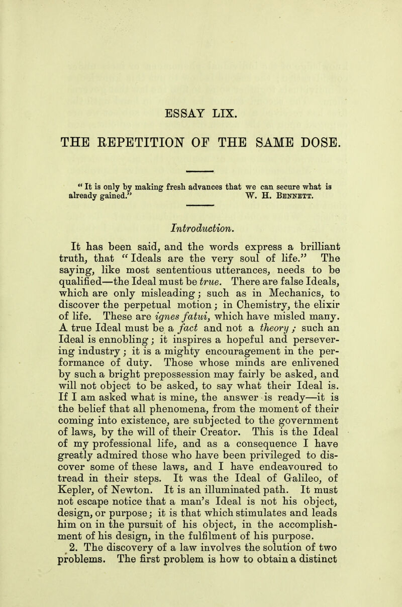 ESSAY LIX. THE EBPBTITION OF THE SAME DOSE.  It is only by making fresh advances that we can secure what is already gained. W. H. Bennett. Introduction. It has been said^ and the words express a brilliant truthj that Ideals are the very soul of life. The saying, like most sententious utterances, needs to be qualified—the Ideal must be true. There are false Ideals, which are only misleading; such as in Mechanics, to discover the perpetual motion; in Chemistry, the elixir of life. These are ignes fatuij which have misled many. A true Ideal must be a fact and not a theory ; such an Ideal is ennobling; it inspires a hopeful and persever- ing industry; it is a mighty encouragement in the per- formance of duty. Those whose minds are enlivened by such a bright prepossession may fairly be asked, and will not object to be asked, to say what their Ideal is. If I am asked what is mine, the answer is ready—it is the belief that all phenomena, from the moment of their coming into existence, are subjected to the government of laws, by the will of their Creator. This is the Ideal of my professional life, and as a consequence I have greatly admired those who have been privileged to dis- cover some of these laws, and I have endeavoured to tread in their steps. It was the Ideal of Galileo, of Kepler, of Newton. It is an illuminated path. It must not escape notice that a man's Ideal is not his object, design, or purpose; it is that which stimulates and leads him on in the pursuit of his object, in the accomplish- ment of his design, in the fulfilment of his purpose. 2. The discovery of a law involves the solution of two problems. The first problem is how to obtain a distinct