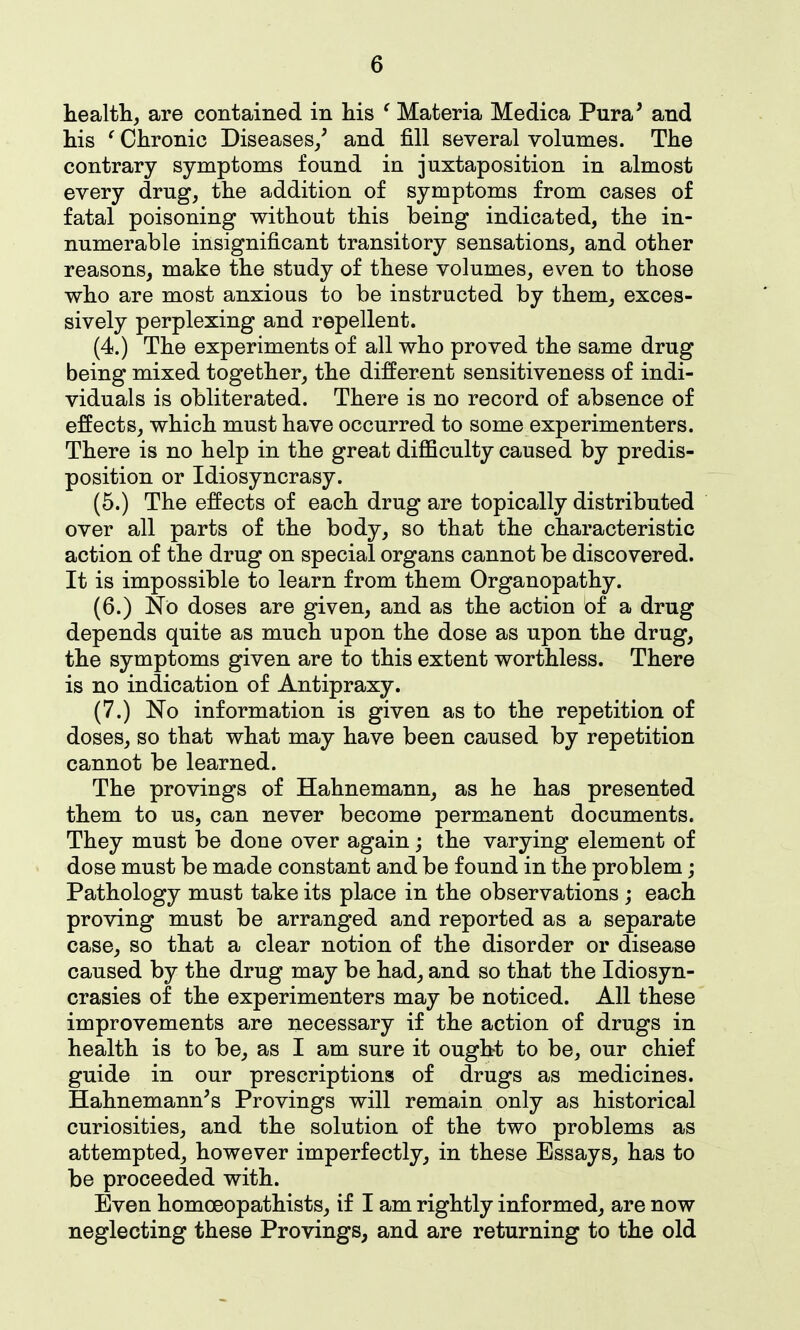 health, are contained in his ^ Materia Medica Pura' and his ' Chronic Diseases/ and fill several volumes. The contrary symptoms found in juxtaposition in almost every drug, the addition of symptoms from cases of fatal poisoning without this being indicated, the in- numerable insignificant transitory sensations, and other reasons, make the study of these volumes, even to those who are most anxious to be instructed by them, exces- sively perplexing and repellent. (4.) The experiments of all who proved the same drug being mixed together, the different sensitiveness of indi- viduals is obliterated. There is no record of absence of effects, which must have occurred to some experimenters. There is no help in the great difficulty caused by predis- position or Idiosyncrasy. (5.) The effects of each drug are topically distributed over all parts of the body, so that the characteristic action of the drug on special organs cannot be discovered. It is impossible to learn from them Organopathy. (6.) No doses are given, and as the action of a drug depends quite as much upon the dose as upon the drug, the symptoms given are to this extent worthless. There is no indication of Antipraxy. (7.) No information is given as to the repetition of doses, so that what may have been caused by repetition cannot be learned. The provings of Hahnemann, as he has presented them to us, can never become permanent documents. They must be done over again j the varying element of dose must be made constant and be found in the problem; Pathology must take its place in the observations ; each proving must be arranged and reported as a separate case, so that a clear notion of the disorder or disease caused by the drug may be had, and so that the Idiosyn- crasies of the experimenters may be noticed. All these improvements are necessary if the action of drugs in health is to be, as I am sure it ought to be, our chief guide in our prescriptions of drugs as medicines. Hahnemann's Provings will remain only as historical curiosities, and the solution of the two problems as attempted, however imperfectly, in these Essays, has to be proceeded with. Even homceopathists, if I am rightly informed, are now neglecting these Provings, and are returning to the old
